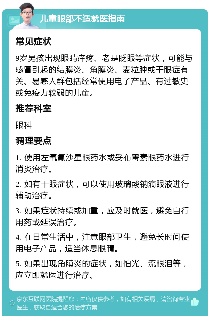 儿童眼部不适就医指南 常见症状 9岁男孩出现眼睛痒疼、老是眨眼等症状，可能与感冒引起的结膜炎、角膜炎、麦粒肿或干眼症有关。易感人群包括经常使用电子产品、有过敏史或免疫力较弱的儿童。 推荐科室 眼科 调理要点 1. 使用左氧氟沙星眼药水或妥布霉素眼药水进行消炎治疗。 2. 如有干眼症状，可以使用玻璃酸钠滴眼液进行辅助治疗。 3. 如果症状持续或加重，应及时就医，避免自行用药或延误治疗。 4. 在日常生活中，注意眼部卫生，避免长时间使用电子产品，适当休息眼睛。 5. 如果出现角膜炎的症状，如怕光、流眼泪等，应立即就医进行治疗。