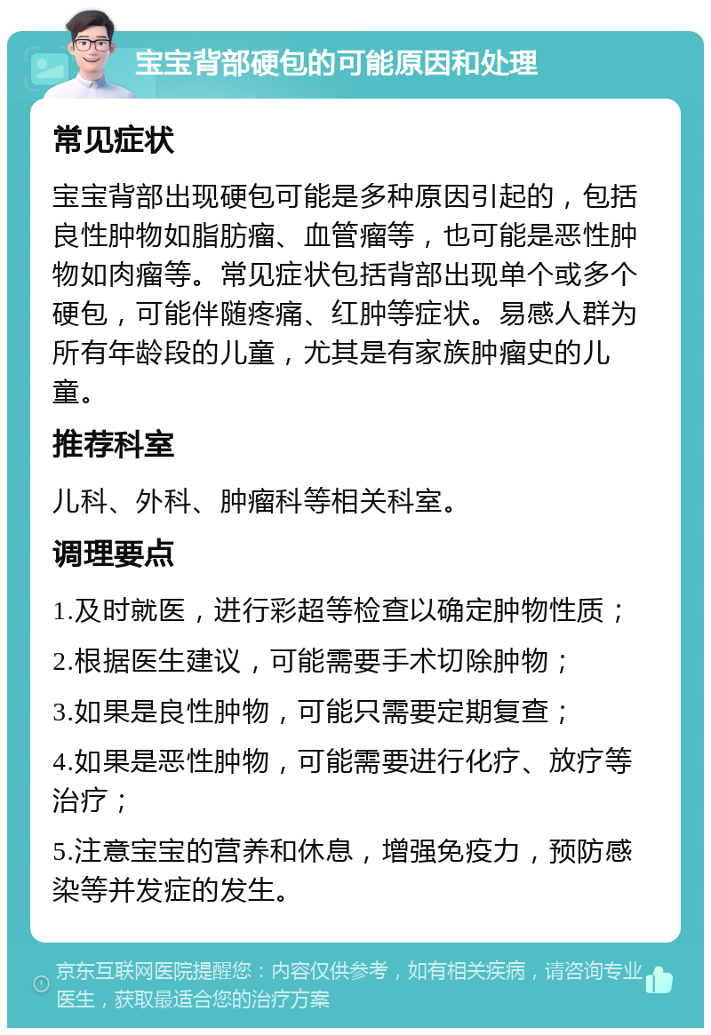 宝宝背部硬包的可能原因和处理 常见症状 宝宝背部出现硬包可能是多种原因引起的，包括良性肿物如脂肪瘤、血管瘤等，也可能是恶性肿物如肉瘤等。常见症状包括背部出现单个或多个硬包，可能伴随疼痛、红肿等症状。易感人群为所有年龄段的儿童，尤其是有家族肿瘤史的儿童。 推荐科室 儿科、外科、肿瘤科等相关科室。 调理要点 1.及时就医，进行彩超等检查以确定肿物性质； 2.根据医生建议，可能需要手术切除肿物； 3.如果是良性肿物，可能只需要定期复查； 4.如果是恶性肿物，可能需要进行化疗、放疗等治疗； 5.注意宝宝的营养和休息，增强免疫力，预防感染等并发症的发生。