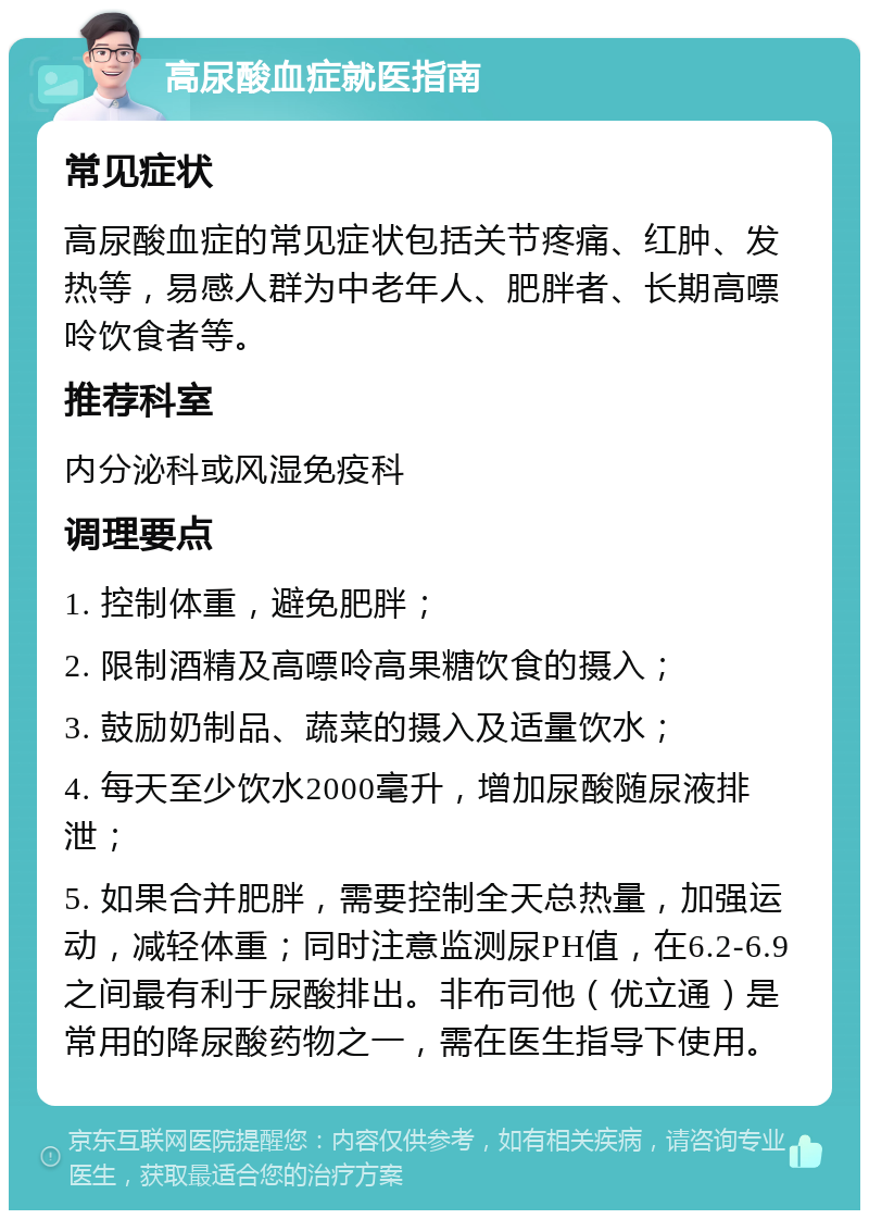 高尿酸血症就医指南 常见症状 高尿酸血症的常见症状包括关节疼痛、红肿、发热等，易感人群为中老年人、肥胖者、长期高嘌呤饮食者等。 推荐科室 内分泌科或风湿免疫科 调理要点 1. 控制体重，避免肥胖； 2. 限制酒精及高嘌呤高果糖饮食的摄入； 3. 鼓励奶制品、蔬菜的摄入及适量饮水； 4. 每天至少饮水2000毫升，增加尿酸随尿液排泄； 5. 如果合并肥胖，需要控制全天总热量，加强运动，减轻体重；同时注意监测尿PH值，在6.2-6.9之间最有利于尿酸排出。非布司他（优立通）是常用的降尿酸药物之一，需在医生指导下使用。