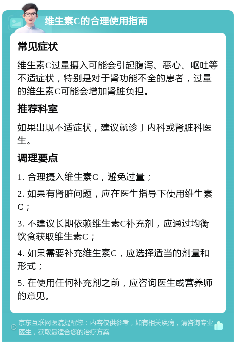 维生素C的合理使用指南 常见症状 维生素C过量摄入可能会引起腹泻、恶心、呕吐等不适症状，特别是对于肾功能不全的患者，过量的维生素C可能会增加肾脏负担。 推荐科室 如果出现不适症状，建议就诊于内科或肾脏科医生。 调理要点 1. 合理摄入维生素C，避免过量； 2. 如果有肾脏问题，应在医生指导下使用维生素C； 3. 不建议长期依赖维生素C补充剂，应通过均衡饮食获取维生素C； 4. 如果需要补充维生素C，应选择适当的剂量和形式； 5. 在使用任何补充剂之前，应咨询医生或营养师的意见。