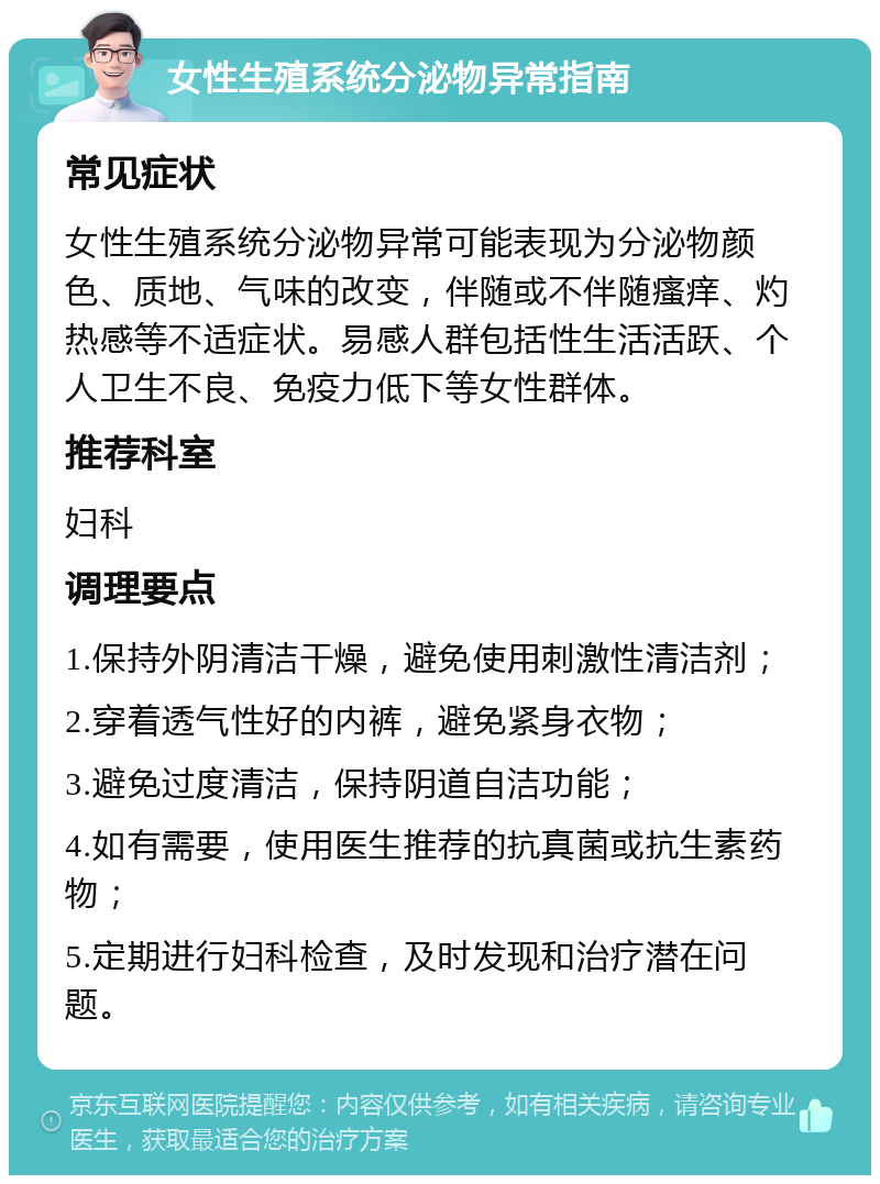 女性生殖系统分泌物异常指南 常见症状 女性生殖系统分泌物异常可能表现为分泌物颜色、质地、气味的改变，伴随或不伴随瘙痒、灼热感等不适症状。易感人群包括性生活活跃、个人卫生不良、免疫力低下等女性群体。 推荐科室 妇科 调理要点 1.保持外阴清洁干燥，避免使用刺激性清洁剂； 2.穿着透气性好的内裤，避免紧身衣物； 3.避免过度清洁，保持阴道自洁功能； 4.如有需要，使用医生推荐的抗真菌或抗生素药物； 5.定期进行妇科检查，及时发现和治疗潜在问题。