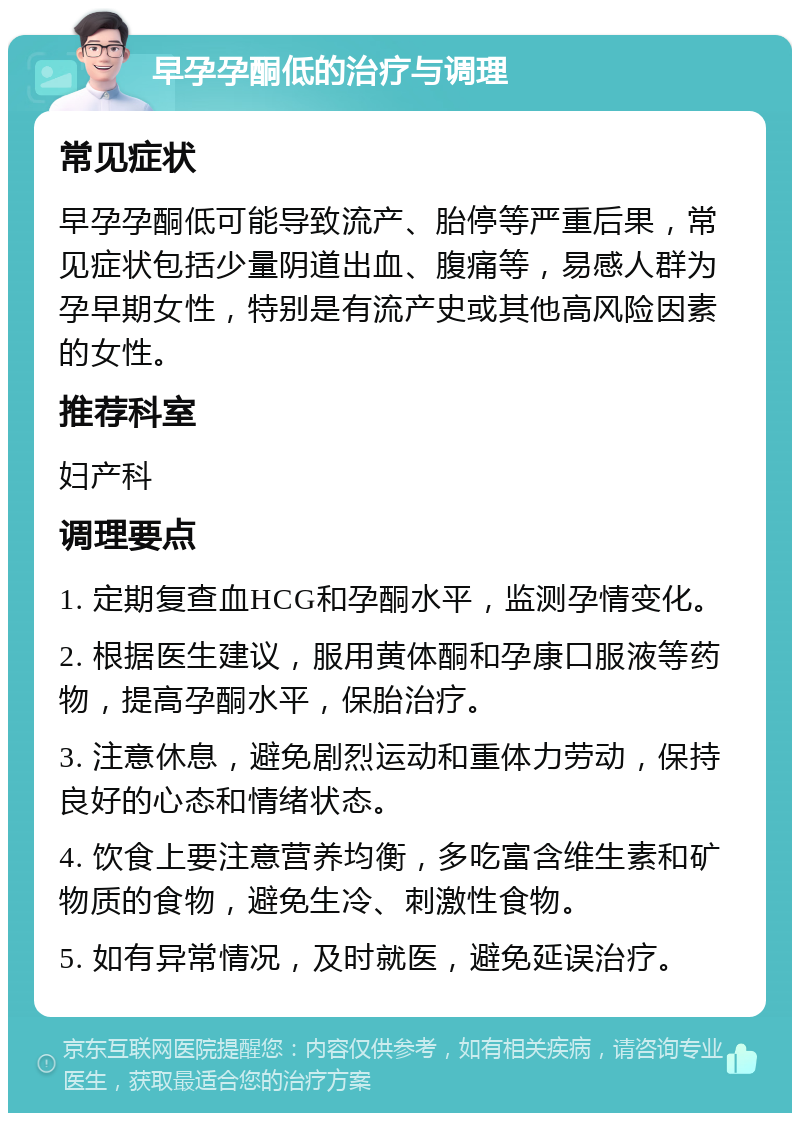 早孕孕酮低的治疗与调理 常见症状 早孕孕酮低可能导致流产、胎停等严重后果，常见症状包括少量阴道出血、腹痛等，易感人群为孕早期女性，特别是有流产史或其他高风险因素的女性。 推荐科室 妇产科 调理要点 1. 定期复查血HCG和孕酮水平，监测孕情变化。 2. 根据医生建议，服用黄体酮和孕康口服液等药物，提高孕酮水平，保胎治疗。 3. 注意休息，避免剧烈运动和重体力劳动，保持良好的心态和情绪状态。 4. 饮食上要注意营养均衡，多吃富含维生素和矿物质的食物，避免生冷、刺激性食物。 5. 如有异常情况，及时就医，避免延误治疗。