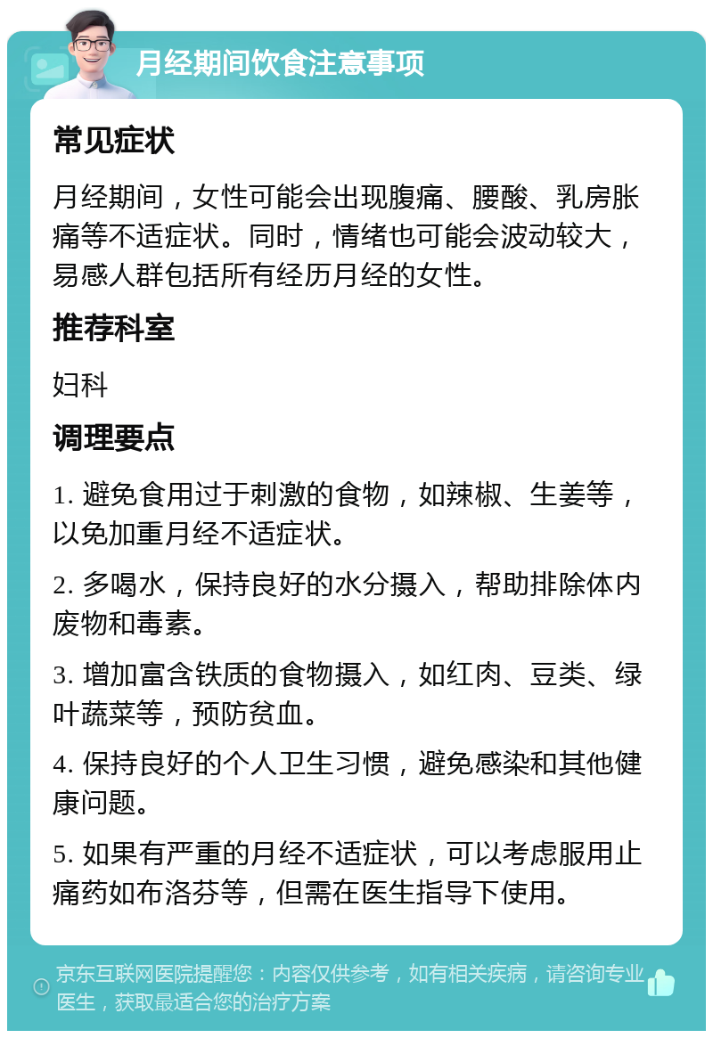 月经期间饮食注意事项 常见症状 月经期间，女性可能会出现腹痛、腰酸、乳房胀痛等不适症状。同时，情绪也可能会波动较大，易感人群包括所有经历月经的女性。 推荐科室 妇科 调理要点 1. 避免食用过于刺激的食物，如辣椒、生姜等，以免加重月经不适症状。 2. 多喝水，保持良好的水分摄入，帮助排除体内废物和毒素。 3. 增加富含铁质的食物摄入，如红肉、豆类、绿叶蔬菜等，预防贫血。 4. 保持良好的个人卫生习惯，避免感染和其他健康问题。 5. 如果有严重的月经不适症状，可以考虑服用止痛药如布洛芬等，但需在医生指导下使用。