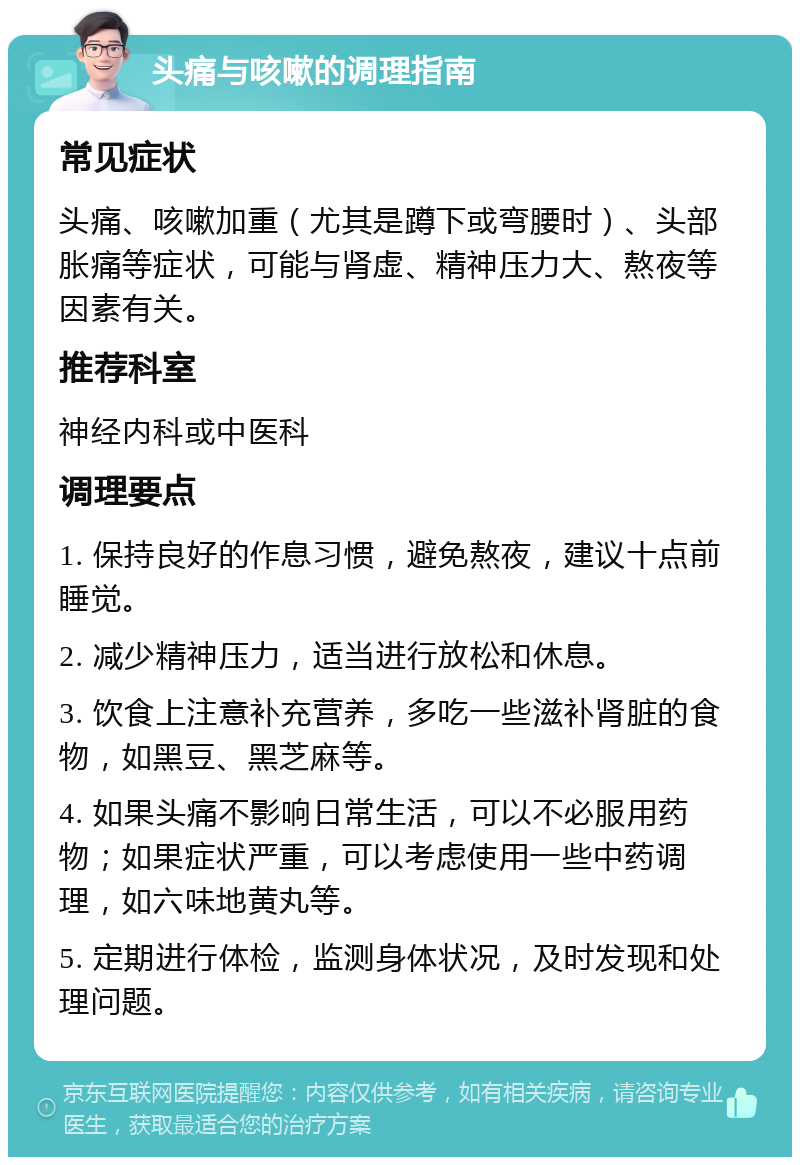 头痛与咳嗽的调理指南 常见症状 头痛、咳嗽加重（尤其是蹲下或弯腰时）、头部胀痛等症状，可能与肾虚、精神压力大、熬夜等因素有关。 推荐科室 神经内科或中医科 调理要点 1. 保持良好的作息习惯，避免熬夜，建议十点前睡觉。 2. 减少精神压力，适当进行放松和休息。 3. 饮食上注意补充营养，多吃一些滋补肾脏的食物，如黑豆、黑芝麻等。 4. 如果头痛不影响日常生活，可以不必服用药物；如果症状严重，可以考虑使用一些中药调理，如六味地黄丸等。 5. 定期进行体检，监测身体状况，及时发现和处理问题。