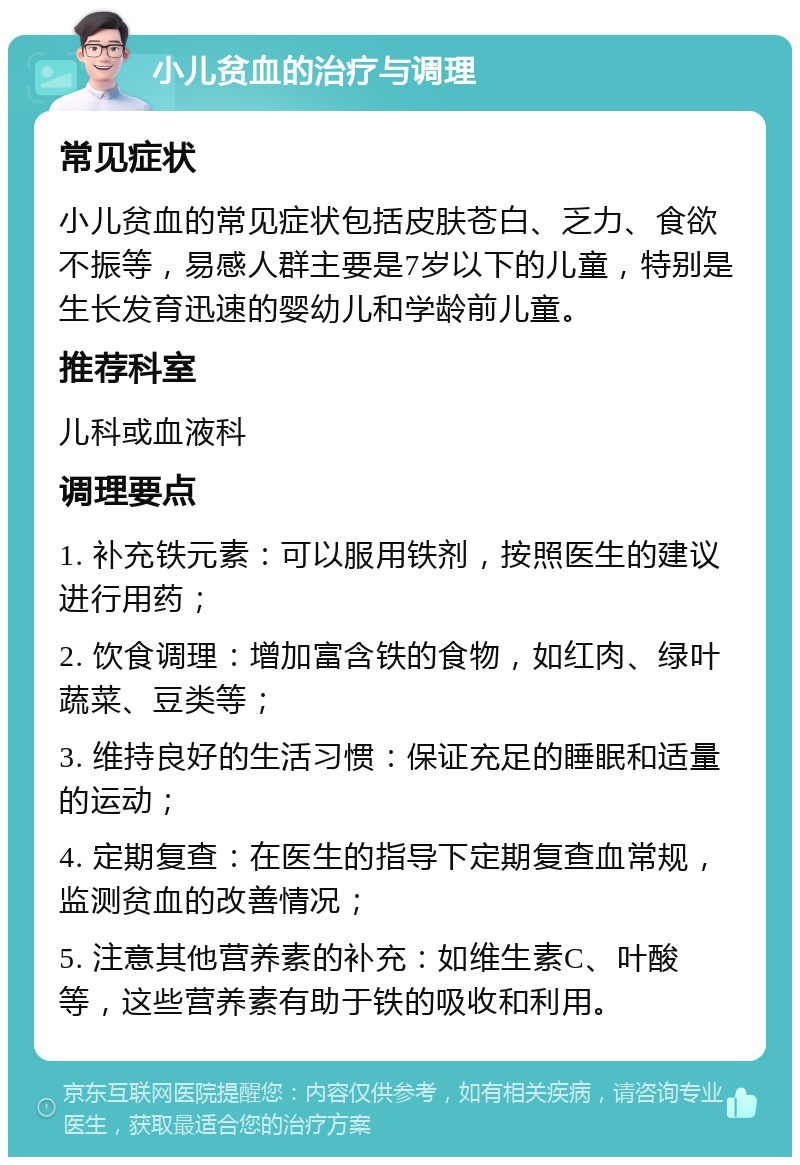 小儿贫血的治疗与调理 常见症状 小儿贫血的常见症状包括皮肤苍白、乏力、食欲不振等，易感人群主要是7岁以下的儿童，特别是生长发育迅速的婴幼儿和学龄前儿童。 推荐科室 儿科或血液科 调理要点 1. 补充铁元素：可以服用铁剂，按照医生的建议进行用药； 2. 饮食调理：增加富含铁的食物，如红肉、绿叶蔬菜、豆类等； 3. 维持良好的生活习惯：保证充足的睡眠和适量的运动； 4. 定期复查：在医生的指导下定期复查血常规，监测贫血的改善情况； 5. 注意其他营养素的补充：如维生素C、叶酸等，这些营养素有助于铁的吸收和利用。