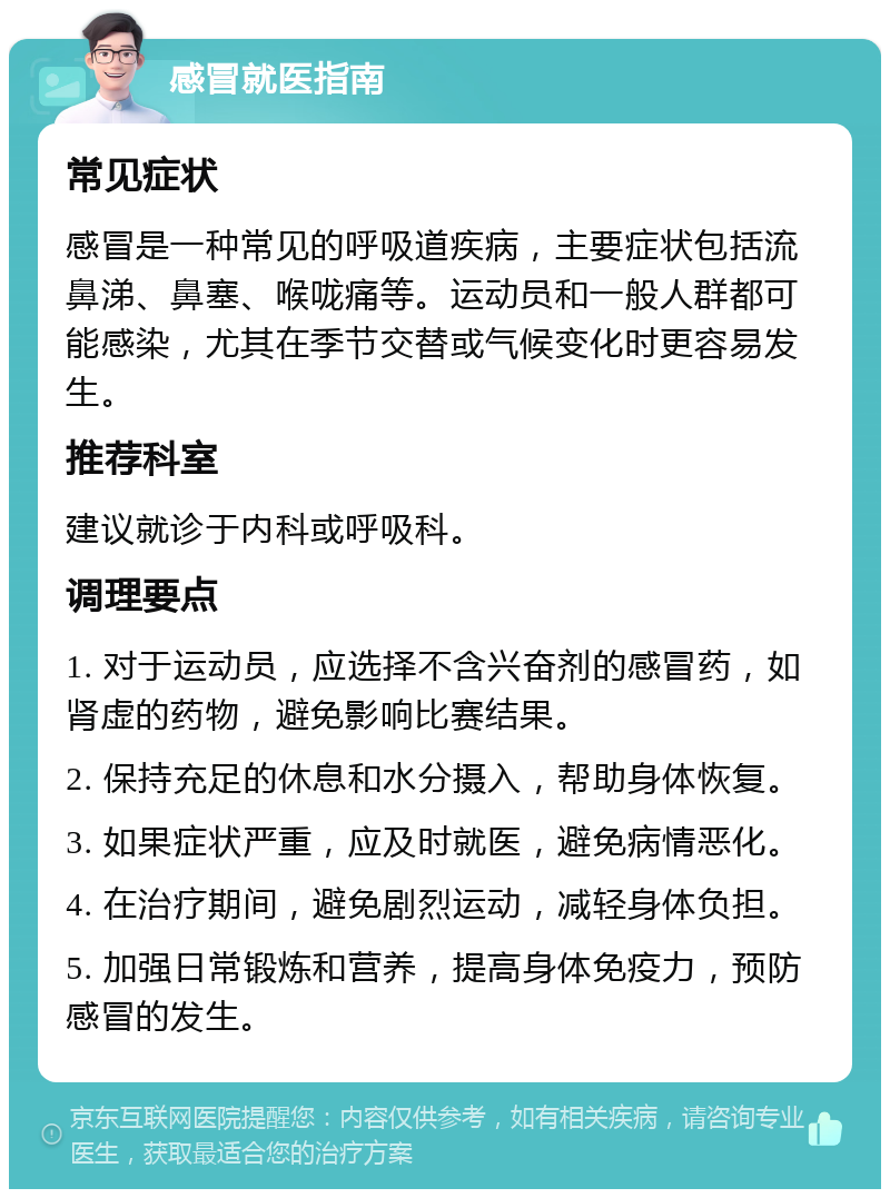 感冒就医指南 常见症状 感冒是一种常见的呼吸道疾病，主要症状包括流鼻涕、鼻塞、喉咙痛等。运动员和一般人群都可能感染，尤其在季节交替或气候变化时更容易发生。 推荐科室 建议就诊于内科或呼吸科。 调理要点 1. 对于运动员，应选择不含兴奋剂的感冒药，如肾虚的药物，避免影响比赛结果。 2. 保持充足的休息和水分摄入，帮助身体恢复。 3. 如果症状严重，应及时就医，避免病情恶化。 4. 在治疗期间，避免剧烈运动，减轻身体负担。 5. 加强日常锻炼和营养，提高身体免疫力，预防感冒的发生。