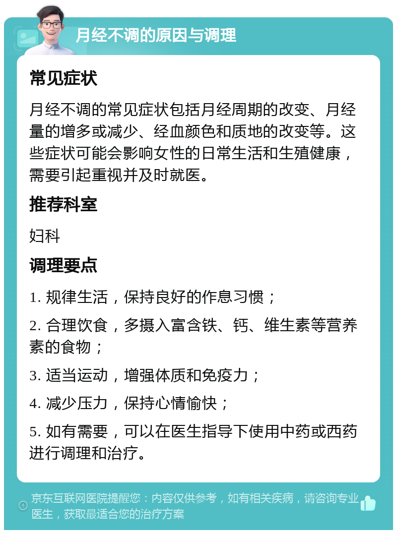 月经不调的原因与调理 常见症状 月经不调的常见症状包括月经周期的改变、月经量的增多或减少、经血颜色和质地的改变等。这些症状可能会影响女性的日常生活和生殖健康，需要引起重视并及时就医。 推荐科室 妇科 调理要点 1. 规律生活，保持良好的作息习惯； 2. 合理饮食，多摄入富含铁、钙、维生素等营养素的食物； 3. 适当运动，增强体质和免疫力； 4. 减少压力，保持心情愉快； 5. 如有需要，可以在医生指导下使用中药或西药进行调理和治疗。