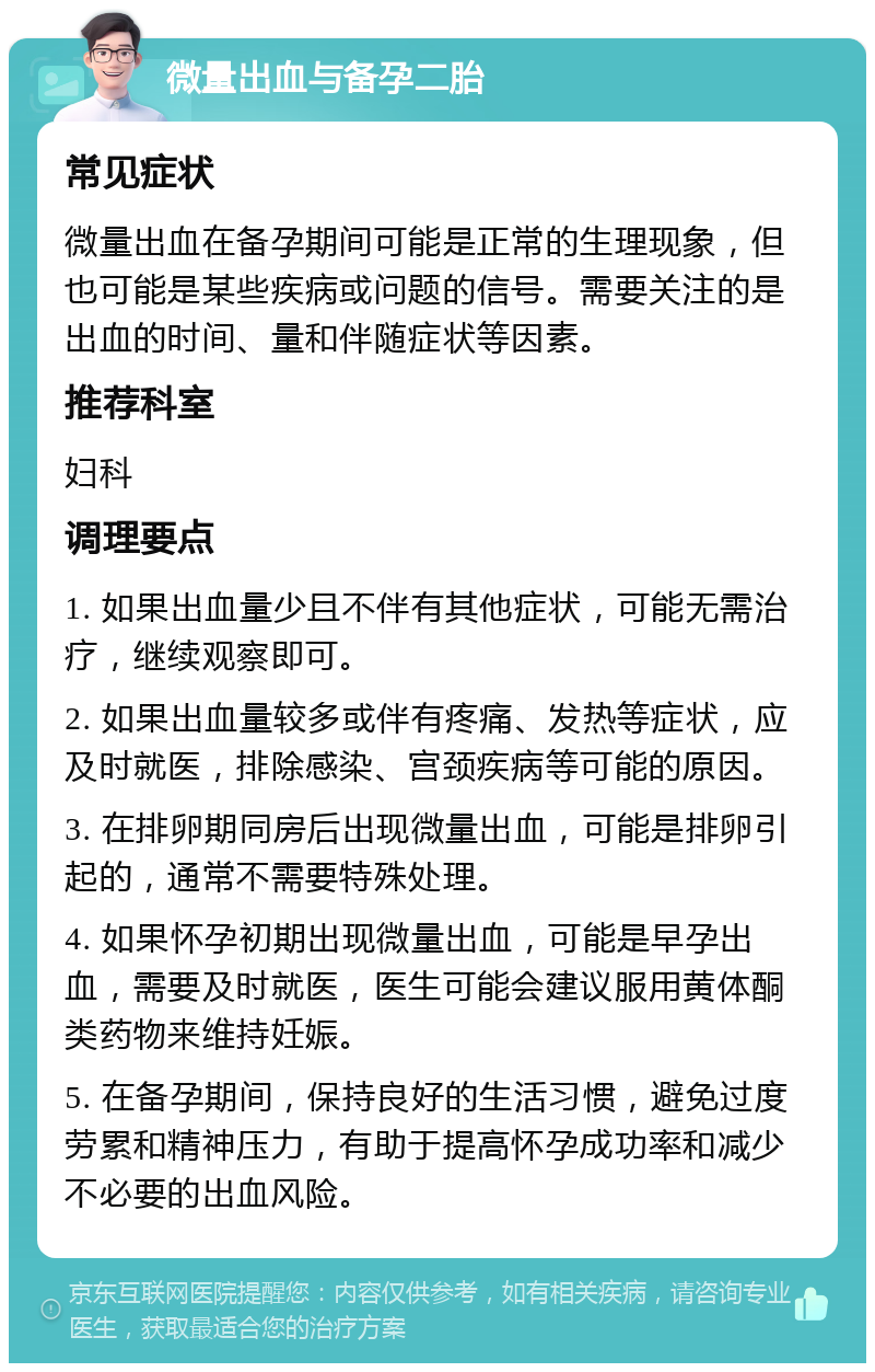 微量出血与备孕二胎 常见症状 微量出血在备孕期间可能是正常的生理现象，但也可能是某些疾病或问题的信号。需要关注的是出血的时间、量和伴随症状等因素。 推荐科室 妇科 调理要点 1. 如果出血量少且不伴有其他症状，可能无需治疗，继续观察即可。 2. 如果出血量较多或伴有疼痛、发热等症状，应及时就医，排除感染、宫颈疾病等可能的原因。 3. 在排卵期同房后出现微量出血，可能是排卵引起的，通常不需要特殊处理。 4. 如果怀孕初期出现微量出血，可能是早孕出血，需要及时就医，医生可能会建议服用黄体酮类药物来维持妊娠。 5. 在备孕期间，保持良好的生活习惯，避免过度劳累和精神压力，有助于提高怀孕成功率和减少不必要的出血风险。