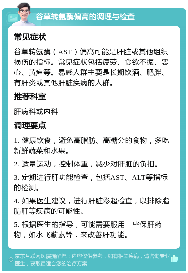 谷草转氨酶偏高的调理与检查 常见症状 谷草转氨酶（AST）偏高可能是肝脏或其他组织损伤的指标。常见症状包括疲劳、食欲不振、恶心、黄疸等。易感人群主要是长期饮酒、肥胖、有肝炎或其他肝脏疾病的人群。 推荐科室 肝病科或内科 调理要点 1. 健康饮食，避免高脂肪、高糖分的食物，多吃新鲜蔬菜和水果。 2. 适量运动，控制体重，减少对肝脏的负担。 3. 定期进行肝功能检查，包括AST、ALT等指标的检测。 4. 如果医生建议，进行肝脏彩超检查，以排除脂肪肝等疾病的可能性。 5. 根据医生的指导，可能需要服用一些保肝药物，如水飞蓟素等，来改善肝功能。