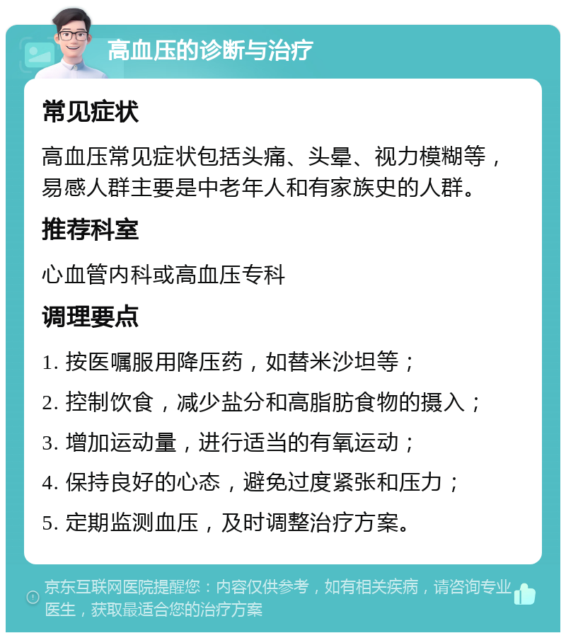 高血压的诊断与治疗 常见症状 高血压常见症状包括头痛、头晕、视力模糊等，易感人群主要是中老年人和有家族史的人群。 推荐科室 心血管内科或高血压专科 调理要点 1. 按医嘱服用降压药，如替米沙坦等； 2. 控制饮食，减少盐分和高脂肪食物的摄入； 3. 增加运动量，进行适当的有氧运动； 4. 保持良好的心态，避免过度紧张和压力； 5. 定期监测血压，及时调整治疗方案。