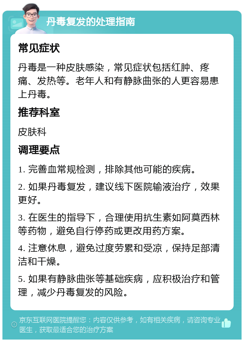 丹毒复发的处理指南 常见症状 丹毒是一种皮肤感染，常见症状包括红肿、疼痛、发热等。老年人和有静脉曲张的人更容易患上丹毒。 推荐科室 皮肤科 调理要点 1. 完善血常规检测，排除其他可能的疾病。 2. 如果丹毒复发，建议线下医院输液治疗，效果更好。 3. 在医生的指导下，合理使用抗生素如阿莫西林等药物，避免自行停药或更改用药方案。 4. 注意休息，避免过度劳累和受凉，保持足部清洁和干燥。 5. 如果有静脉曲张等基础疾病，应积极治疗和管理，减少丹毒复发的风险。