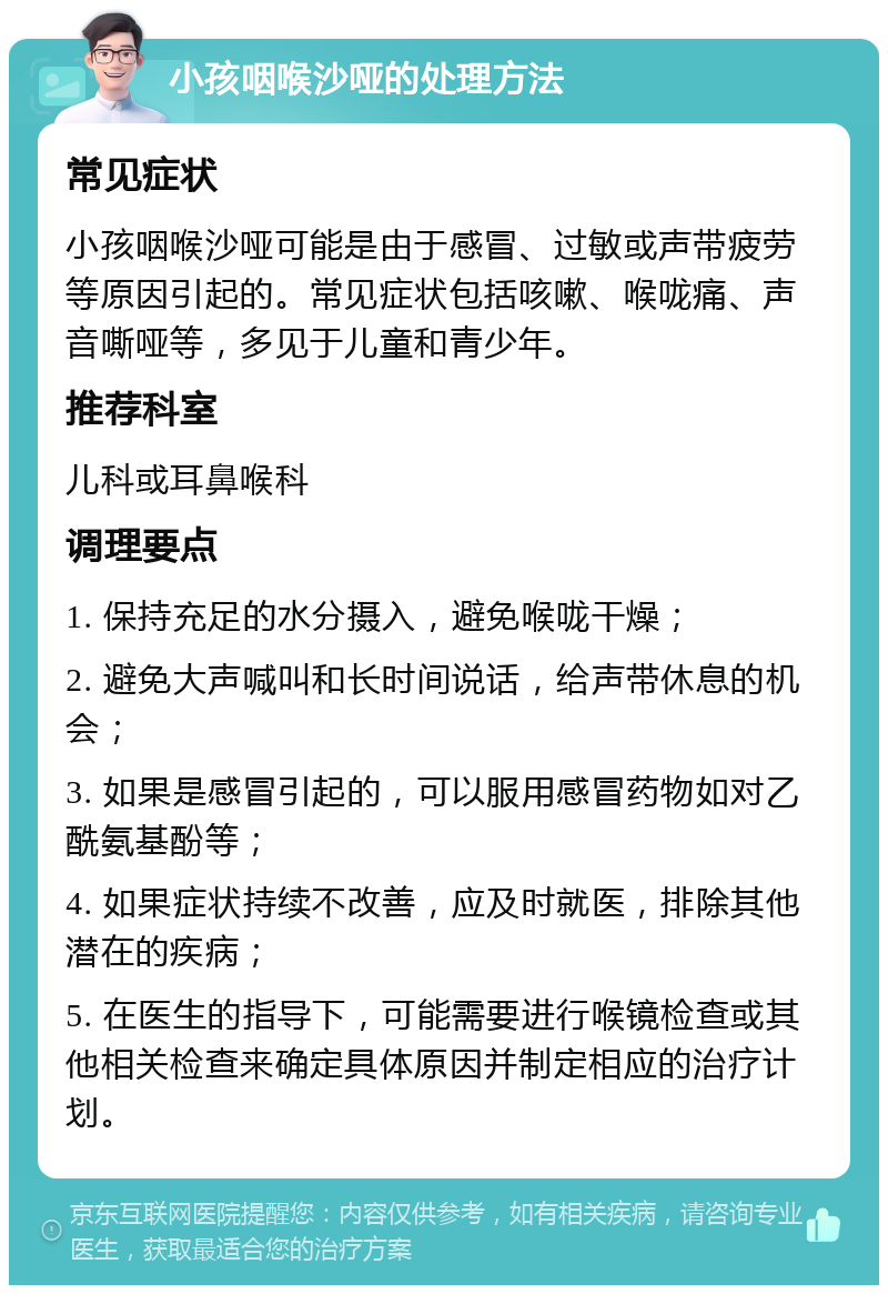 小孩咽喉沙哑的处理方法 常见症状 小孩咽喉沙哑可能是由于感冒、过敏或声带疲劳等原因引起的。常见症状包括咳嗽、喉咙痛、声音嘶哑等，多见于儿童和青少年。 推荐科室 儿科或耳鼻喉科 调理要点 1. 保持充足的水分摄入，避免喉咙干燥； 2. 避免大声喊叫和长时间说话，给声带休息的机会； 3. 如果是感冒引起的，可以服用感冒药物如对乙酰氨基酚等； 4. 如果症状持续不改善，应及时就医，排除其他潜在的疾病； 5. 在医生的指导下，可能需要进行喉镜检查或其他相关检查来确定具体原因并制定相应的治疗计划。