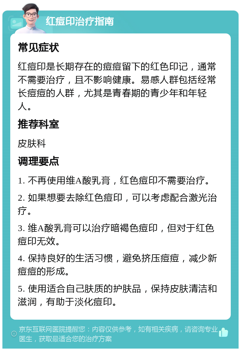 红痘印治疗指南 常见症状 红痘印是长期存在的痘痘留下的红色印记，通常不需要治疗，且不影响健康。易感人群包括经常长痘痘的人群，尤其是青春期的青少年和年轻人。 推荐科室 皮肤科 调理要点 1. 不再使用维A酸乳膏，红色痘印不需要治疗。 2. 如果想要去除红色痘印，可以考虑配合激光治疗。 3. 维A酸乳膏可以治疗暗褐色痘印，但对于红色痘印无效。 4. 保持良好的生活习惯，避免挤压痘痘，减少新痘痘的形成。 5. 使用适合自己肤质的护肤品，保持皮肤清洁和滋润，有助于淡化痘印。