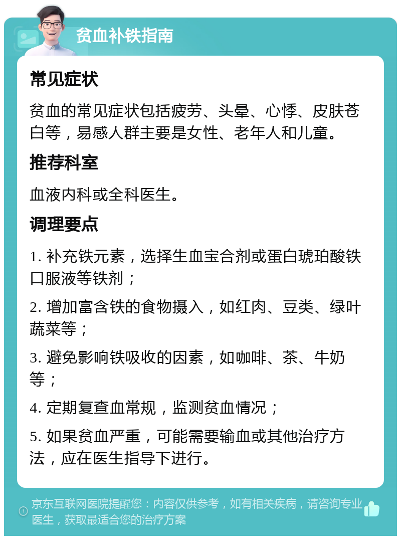 贫血补铁指南 常见症状 贫血的常见症状包括疲劳、头晕、心悸、皮肤苍白等，易感人群主要是女性、老年人和儿童。 推荐科室 血液内科或全科医生。 调理要点 1. 补充铁元素，选择生血宝合剂或蛋白琥珀酸铁口服液等铁剂； 2. 增加富含铁的食物摄入，如红肉、豆类、绿叶蔬菜等； 3. 避免影响铁吸收的因素，如咖啡、茶、牛奶等； 4. 定期复查血常规，监测贫血情况； 5. 如果贫血严重，可能需要输血或其他治疗方法，应在医生指导下进行。