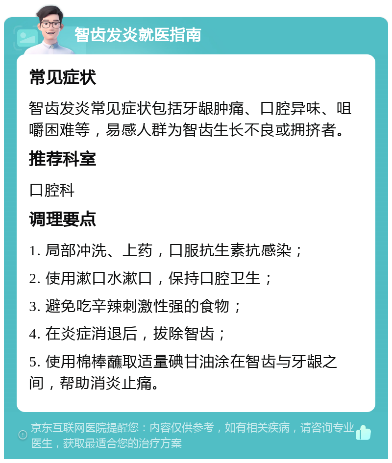 智齿发炎就医指南 常见症状 智齿发炎常见症状包括牙龈肿痛、口腔异味、咀嚼困难等，易感人群为智齿生长不良或拥挤者。 推荐科室 口腔科 调理要点 1. 局部冲洗、上药，口服抗生素抗感染； 2. 使用漱口水漱口，保持口腔卫生； 3. 避免吃辛辣刺激性强的食物； 4. 在炎症消退后，拔除智齿； 5. 使用棉棒蘸取适量碘甘油涂在智齿与牙龈之间，帮助消炎止痛。