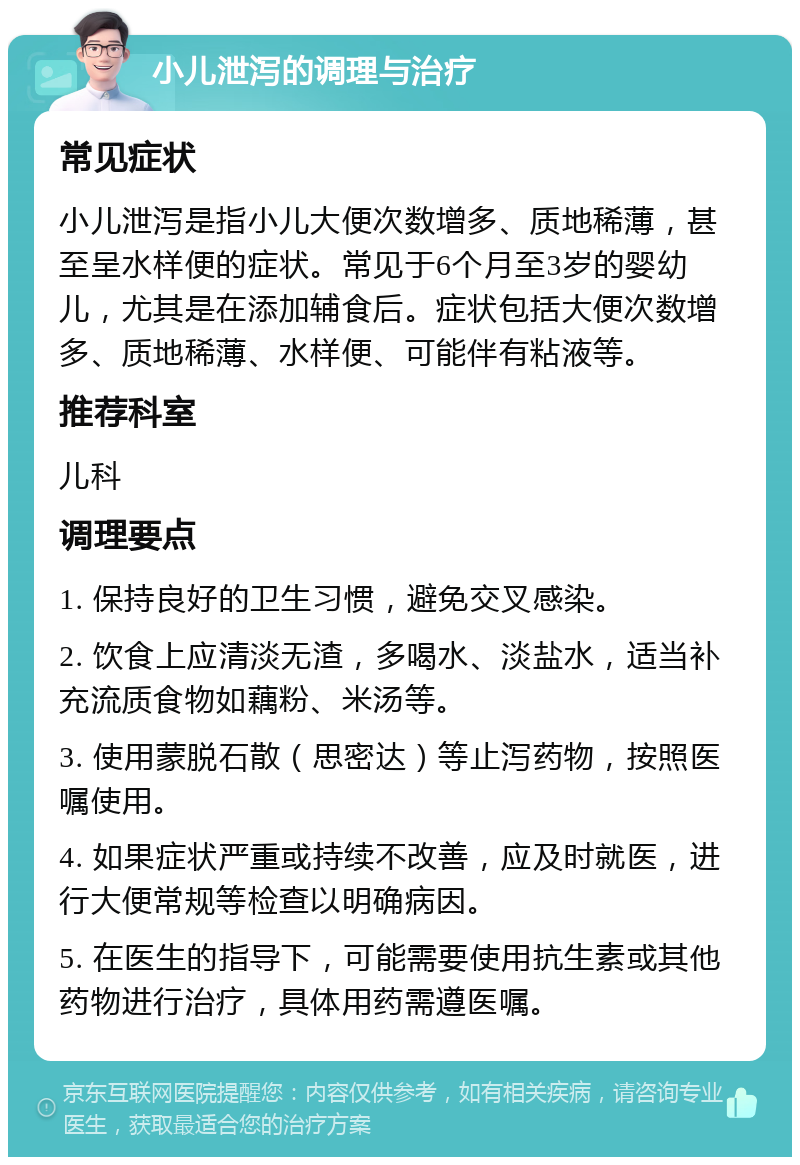 小儿泄泻的调理与治疗 常见症状 小儿泄泻是指小儿大便次数增多、质地稀薄，甚至呈水样便的症状。常见于6个月至3岁的婴幼儿，尤其是在添加辅食后。症状包括大便次数增多、质地稀薄、水样便、可能伴有粘液等。 推荐科室 儿科 调理要点 1. 保持良好的卫生习惯，避免交叉感染。 2. 饮食上应清淡无渣，多喝水、淡盐水，适当补充流质食物如藕粉、米汤等。 3. 使用蒙脱石散（思密达）等止泻药物，按照医嘱使用。 4. 如果症状严重或持续不改善，应及时就医，进行大便常规等检查以明确病因。 5. 在医生的指导下，可能需要使用抗生素或其他药物进行治疗，具体用药需遵医嘱。