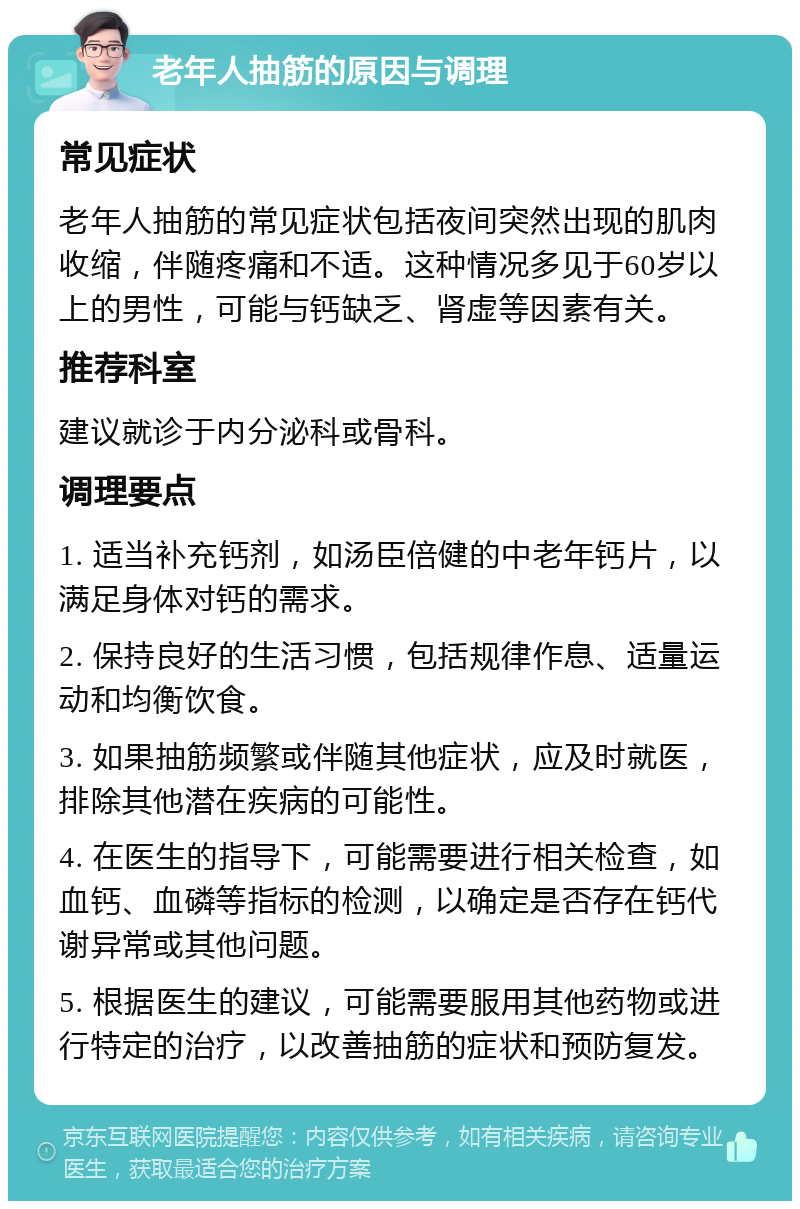 老年人抽筋的原因与调理 常见症状 老年人抽筋的常见症状包括夜间突然出现的肌肉收缩，伴随疼痛和不适。这种情况多见于60岁以上的男性，可能与钙缺乏、肾虚等因素有关。 推荐科室 建议就诊于内分泌科或骨科。 调理要点 1. 适当补充钙剂，如汤臣倍健的中老年钙片，以满足身体对钙的需求。 2. 保持良好的生活习惯，包括规律作息、适量运动和均衡饮食。 3. 如果抽筋频繁或伴随其他症状，应及时就医，排除其他潜在疾病的可能性。 4. 在医生的指导下，可能需要进行相关检查，如血钙、血磷等指标的检测，以确定是否存在钙代谢异常或其他问题。 5. 根据医生的建议，可能需要服用其他药物或进行特定的治疗，以改善抽筋的症状和预防复发。