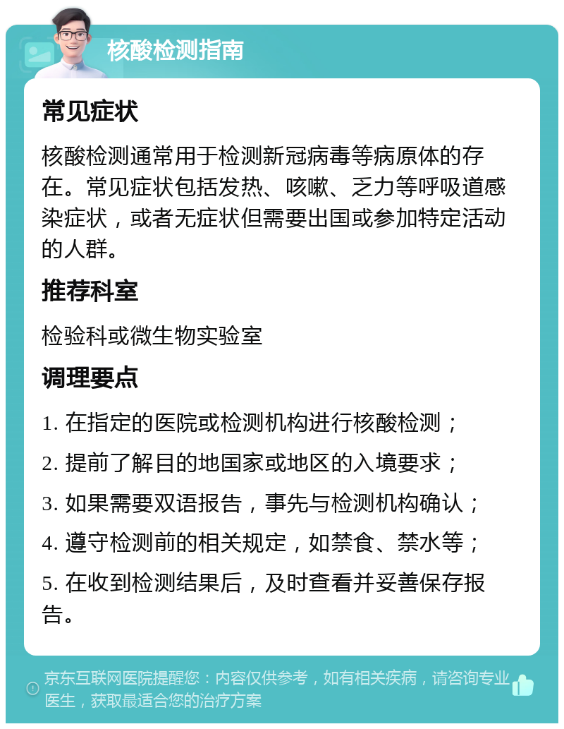 核酸检测指南 常见症状 核酸检测通常用于检测新冠病毒等病原体的存在。常见症状包括发热、咳嗽、乏力等呼吸道感染症状，或者无症状但需要出国或参加特定活动的人群。 推荐科室 检验科或微生物实验室 调理要点 1. 在指定的医院或检测机构进行核酸检测； 2. 提前了解目的地国家或地区的入境要求； 3. 如果需要双语报告，事先与检测机构确认； 4. 遵守检测前的相关规定，如禁食、禁水等； 5. 在收到检测结果后，及时查看并妥善保存报告。