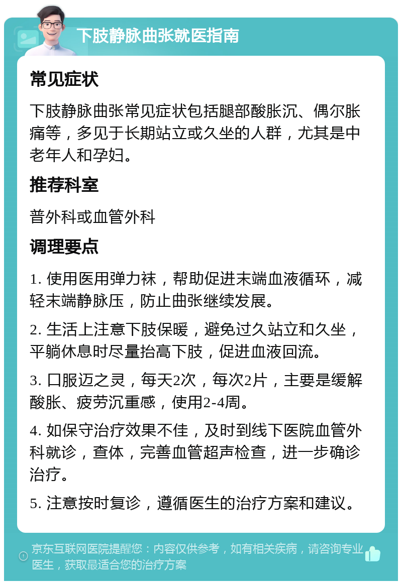 下肢静脉曲张就医指南 常见症状 下肢静脉曲张常见症状包括腿部酸胀沉、偶尔胀痛等，多见于长期站立或久坐的人群，尤其是中老年人和孕妇。 推荐科室 普外科或血管外科 调理要点 1. 使用医用弹力袜，帮助促进末端血液循环，减轻末端静脉压，防止曲张继续发展。 2. 生活上注意下肢保暖，避免过久站立和久坐，平躺休息时尽量抬高下肢，促进血液回流。 3. 口服迈之灵，每天2次，每次2片，主要是缓解酸胀、疲劳沉重感，使用2-4周。 4. 如保守治疗效果不佳，及时到线下医院血管外科就诊，查体，完善血管超声检查，进一步确诊治疗。 5. 注意按时复诊，遵循医生的治疗方案和建议。