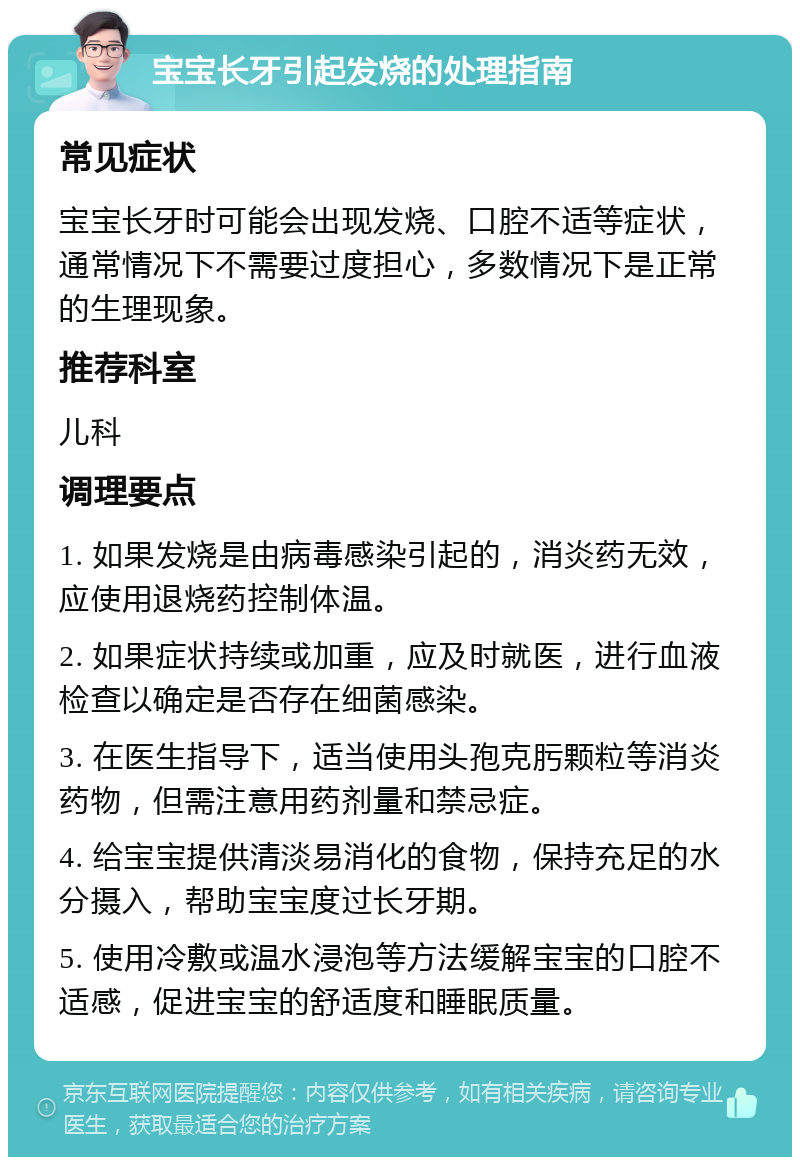 宝宝长牙引起发烧的处理指南 常见症状 宝宝长牙时可能会出现发烧、口腔不适等症状，通常情况下不需要过度担心，多数情况下是正常的生理现象。 推荐科室 儿科 调理要点 1. 如果发烧是由病毒感染引起的，消炎药无效，应使用退烧药控制体温。 2. 如果症状持续或加重，应及时就医，进行血液检查以确定是否存在细菌感染。 3. 在医生指导下，适当使用头孢克肟颗粒等消炎药物，但需注意用药剂量和禁忌症。 4. 给宝宝提供清淡易消化的食物，保持充足的水分摄入，帮助宝宝度过长牙期。 5. 使用冷敷或温水浸泡等方法缓解宝宝的口腔不适感，促进宝宝的舒适度和睡眠质量。