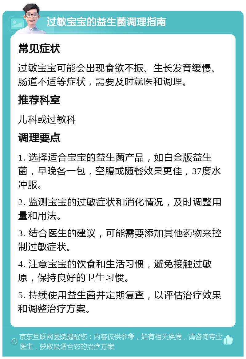 过敏宝宝的益生菌调理指南 常见症状 过敏宝宝可能会出现食欲不振、生长发育缓慢、肠道不适等症状，需要及时就医和调理。 推荐科室 儿科或过敏科 调理要点 1. 选择适合宝宝的益生菌产品，如白金版益生菌，早晚各一包，空腹或随餐效果更佳，37度水冲服。 2. 监测宝宝的过敏症状和消化情况，及时调整用量和用法。 3. 结合医生的建议，可能需要添加其他药物来控制过敏症状。 4. 注意宝宝的饮食和生活习惯，避免接触过敏原，保持良好的卫生习惯。 5. 持续使用益生菌并定期复查，以评估治疗效果和调整治疗方案。