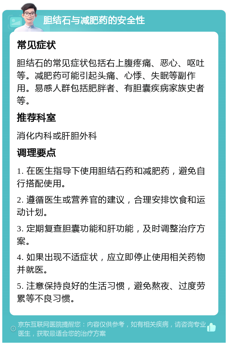 胆结石与减肥药的安全性 常见症状 胆结石的常见症状包括右上腹疼痛、恶心、呕吐等。减肥药可能引起头痛、心悸、失眠等副作用。易感人群包括肥胖者、有胆囊疾病家族史者等。 推荐科室 消化内科或肝胆外科 调理要点 1. 在医生指导下使用胆结石药和减肥药，避免自行搭配使用。 2. 遵循医生或营养官的建议，合理安排饮食和运动计划。 3. 定期复查胆囊功能和肝功能，及时调整治疗方案。 4. 如果出现不适症状，应立即停止使用相关药物并就医。 5. 注意保持良好的生活习惯，避免熬夜、过度劳累等不良习惯。