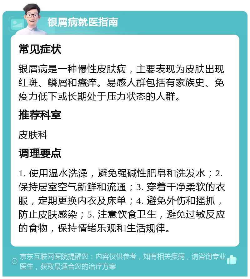 银屑病就医指南 常见症状 银屑病是一种慢性皮肤病，主要表现为皮肤出现红斑、鳞屑和瘙痒。易感人群包括有家族史、免疫力低下或长期处于压力状态的人群。 推荐科室 皮肤科 调理要点 1. 使用温水洗澡，避免强碱性肥皂和洗发水；2. 保持居室空气新鲜和流通；3. 穿着干净柔软的衣服，定期更换内衣及床单；4. 避免外伤和搔抓，防止皮肤感染；5. 注意饮食卫生，避免过敏反应的食物，保持情绪乐观和生活规律。