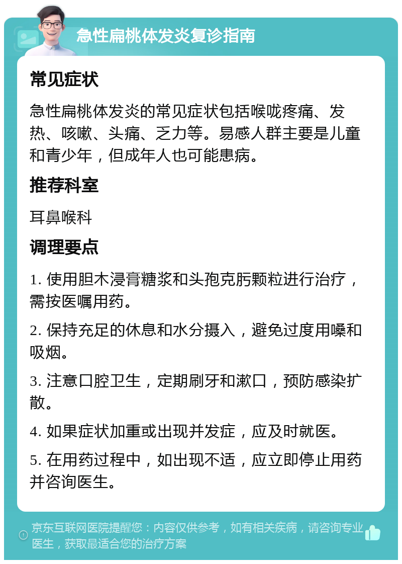 急性扁桃体发炎复诊指南 常见症状 急性扁桃体发炎的常见症状包括喉咙疼痛、发热、咳嗽、头痛、乏力等。易感人群主要是儿童和青少年，但成年人也可能患病。 推荐科室 耳鼻喉科 调理要点 1. 使用胆木浸膏糖浆和头孢克肟颗粒进行治疗，需按医嘱用药。 2. 保持充足的休息和水分摄入，避免过度用嗓和吸烟。 3. 注意口腔卫生，定期刷牙和漱口，预防感染扩散。 4. 如果症状加重或出现并发症，应及时就医。 5. 在用药过程中，如出现不适，应立即停止用药并咨询医生。