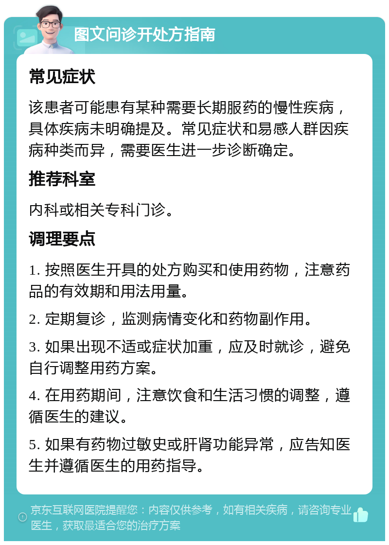 图文问诊开处方指南 常见症状 该患者可能患有某种需要长期服药的慢性疾病，具体疾病未明确提及。常见症状和易感人群因疾病种类而异，需要医生进一步诊断确定。 推荐科室 内科或相关专科门诊。 调理要点 1. 按照医生开具的处方购买和使用药物，注意药品的有效期和用法用量。 2. 定期复诊，监测病情变化和药物副作用。 3. 如果出现不适或症状加重，应及时就诊，避免自行调整用药方案。 4. 在用药期间，注意饮食和生活习惯的调整，遵循医生的建议。 5. 如果有药物过敏史或肝肾功能异常，应告知医生并遵循医生的用药指导。