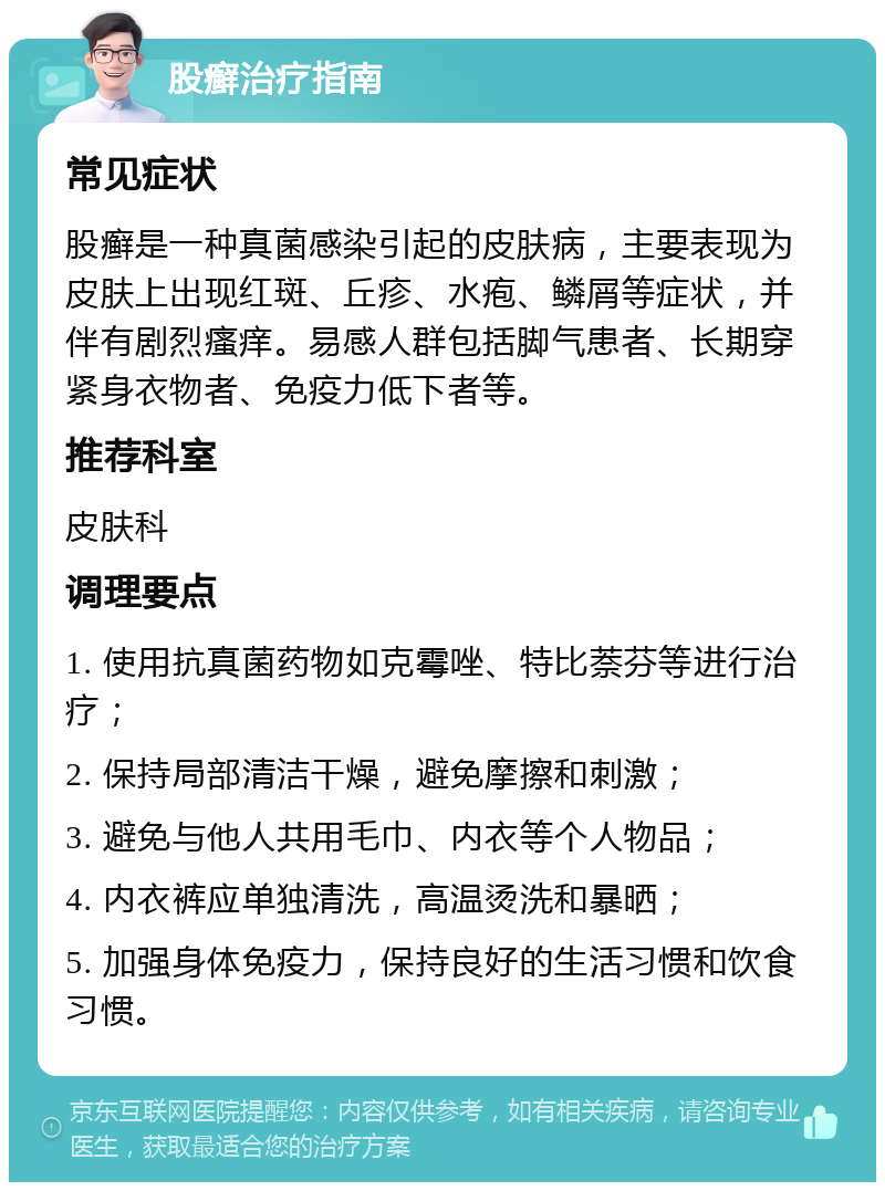 股癣治疗指南 常见症状 股癣是一种真菌感染引起的皮肤病，主要表现为皮肤上出现红斑、丘疹、水疱、鳞屑等症状，并伴有剧烈瘙痒。易感人群包括脚气患者、长期穿紧身衣物者、免疫力低下者等。 推荐科室 皮肤科 调理要点 1. 使用抗真菌药物如克霉唑、特比萘芬等进行治疗； 2. 保持局部清洁干燥，避免摩擦和刺激； 3. 避免与他人共用毛巾、内衣等个人物品； 4. 内衣裤应单独清洗，高温烫洗和暴晒； 5. 加强身体免疫力，保持良好的生活习惯和饮食习惯。