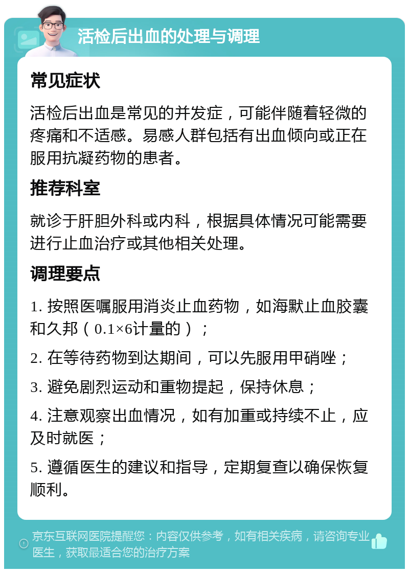 活检后出血的处理与调理 常见症状 活检后出血是常见的并发症，可能伴随着轻微的疼痛和不适感。易感人群包括有出血倾向或正在服用抗凝药物的患者。 推荐科室 就诊于肝胆外科或内科，根据具体情况可能需要进行止血治疗或其他相关处理。 调理要点 1. 按照医嘱服用消炎止血药物，如海默止血胶囊和久邦（0.1×6计量的）； 2. 在等待药物到达期间，可以先服用甲硝唑； 3. 避免剧烈运动和重物提起，保持休息； 4. 注意观察出血情况，如有加重或持续不止，应及时就医； 5. 遵循医生的建议和指导，定期复查以确保恢复顺利。