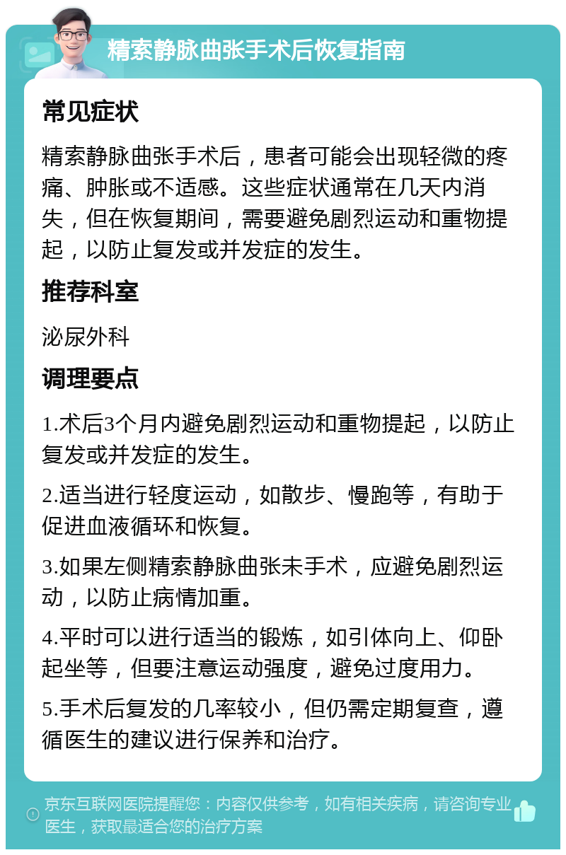 精索静脉曲张手术后恢复指南 常见症状 精索静脉曲张手术后，患者可能会出现轻微的疼痛、肿胀或不适感。这些症状通常在几天内消失，但在恢复期间，需要避免剧烈运动和重物提起，以防止复发或并发症的发生。 推荐科室 泌尿外科 调理要点 1.术后3个月内避免剧烈运动和重物提起，以防止复发或并发症的发生。 2.适当进行轻度运动，如散步、慢跑等，有助于促进血液循环和恢复。 3.如果左侧精索静脉曲张未手术，应避免剧烈运动，以防止病情加重。 4.平时可以进行适当的锻炼，如引体向上、仰卧起坐等，但要注意运动强度，避免过度用力。 5.手术后复发的几率较小，但仍需定期复查，遵循医生的建议进行保养和治疗。