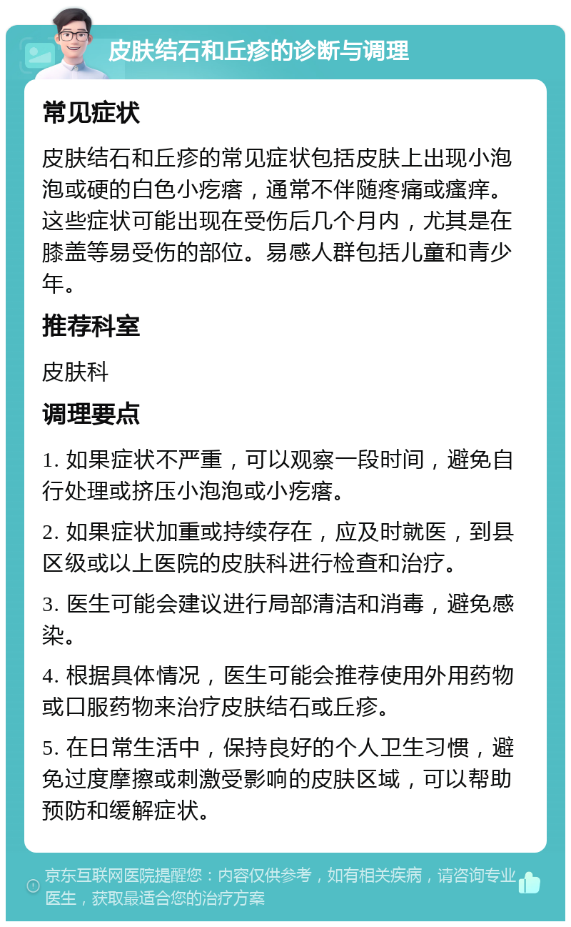 皮肤结石和丘疹的诊断与调理 常见症状 皮肤结石和丘疹的常见症状包括皮肤上出现小泡泡或硬的白色小疙瘩，通常不伴随疼痛或瘙痒。这些症状可能出现在受伤后几个月内，尤其是在膝盖等易受伤的部位。易感人群包括儿童和青少年。 推荐科室 皮肤科 调理要点 1. 如果症状不严重，可以观察一段时间，避免自行处理或挤压小泡泡或小疙瘩。 2. 如果症状加重或持续存在，应及时就医，到县区级或以上医院的皮肤科进行检查和治疗。 3. 医生可能会建议进行局部清洁和消毒，避免感染。 4. 根据具体情况，医生可能会推荐使用外用药物或口服药物来治疗皮肤结石或丘疹。 5. 在日常生活中，保持良好的个人卫生习惯，避免过度摩擦或刺激受影响的皮肤区域，可以帮助预防和缓解症状。