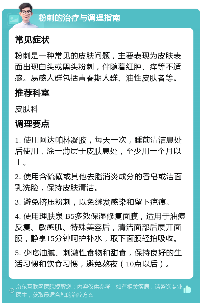 粉刺的治疗与调理指南 常见症状 粉刺是一种常见的皮肤问题，主要表现为皮肤表面出现白头或黑头粉刺，伴随着红肿、痒等不适感。易感人群包括青春期人群、油性皮肤者等。 推荐科室 皮肤科 调理要点 1. 使用阿达帕林凝胶，每天一次，睡前清洁患处后使用，涂一薄层于皮肤患处，至少用一个月以上。 2. 使用含硫磺或其他去脂消炎成分的香皂或洁面乳洗脸，保持皮肤清洁。 3. 避免挤压粉刺，以免继发感染和留下疤痕。 4. 使用理肤泉 B5多效保湿修复面膜，适用于油痘反复、敏感肌、特殊美容后，清洁面部后展开面膜，静享15分钟呵护补水，取下面膜轻拍吸收。 5. 少吃油腻、刺激性食物和甜食，保持良好的生活习惯和饮食习惯，避免熬夜（10点以后）。