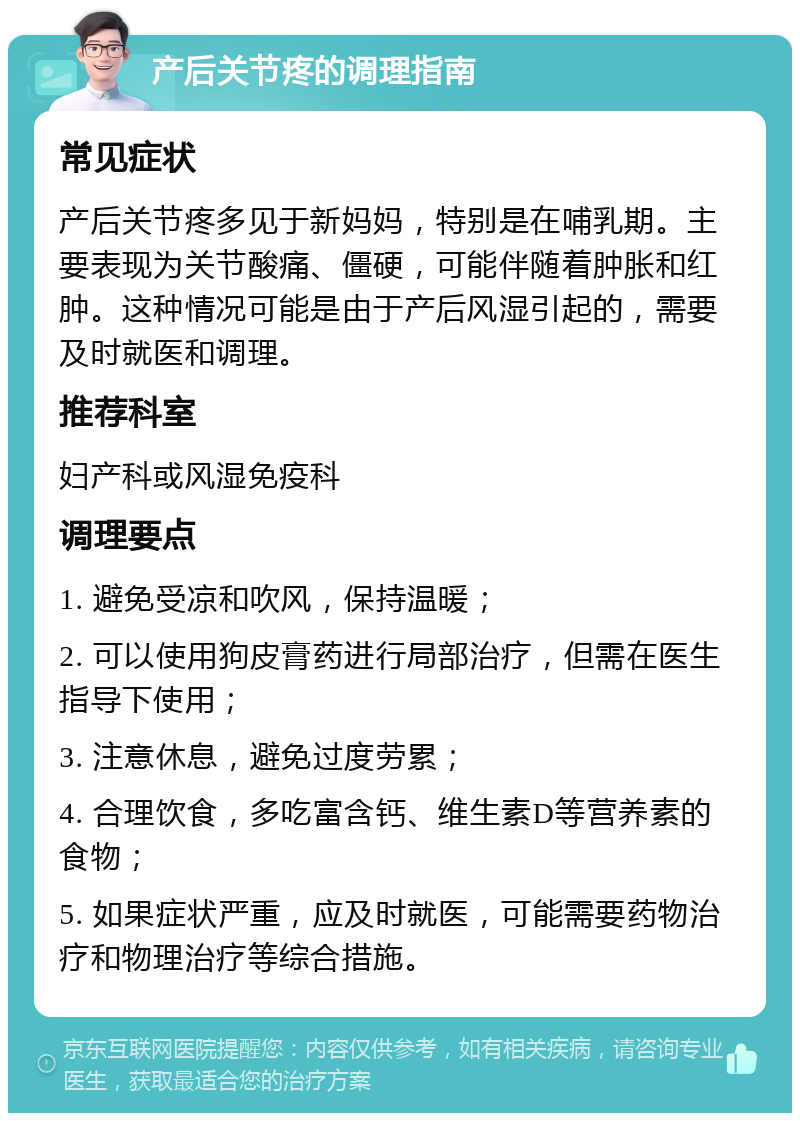 产后关节疼的调理指南 常见症状 产后关节疼多见于新妈妈，特别是在哺乳期。主要表现为关节酸痛、僵硬，可能伴随着肿胀和红肿。这种情况可能是由于产后风湿引起的，需要及时就医和调理。 推荐科室 妇产科或风湿免疫科 调理要点 1. 避免受凉和吹风，保持温暖； 2. 可以使用狗皮膏药进行局部治疗，但需在医生指导下使用； 3. 注意休息，避免过度劳累； 4. 合理饮食，多吃富含钙、维生素D等营养素的食物； 5. 如果症状严重，应及时就医，可能需要药物治疗和物理治疗等综合措施。