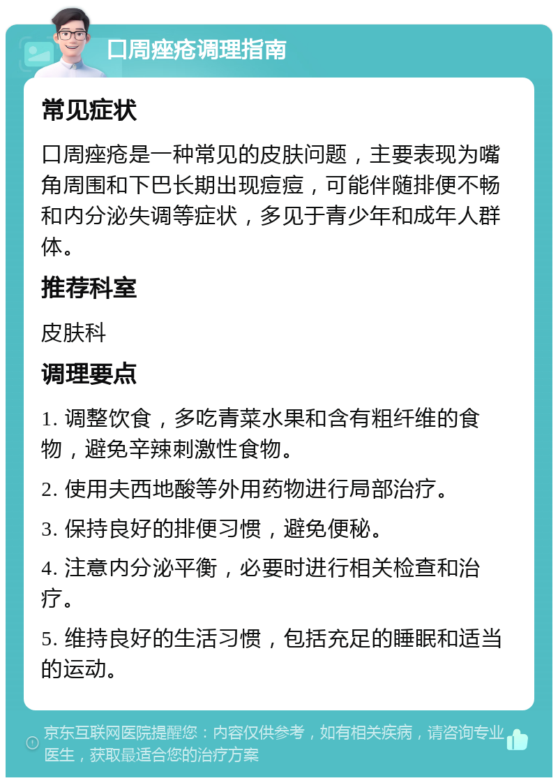 口周痤疮调理指南 常见症状 口周痤疮是一种常见的皮肤问题，主要表现为嘴角周围和下巴长期出现痘痘，可能伴随排便不畅和内分泌失调等症状，多见于青少年和成年人群体。 推荐科室 皮肤科 调理要点 1. 调整饮食，多吃青菜水果和含有粗纤维的食物，避免辛辣刺激性食物。 2. 使用夫西地酸等外用药物进行局部治疗。 3. 保持良好的排便习惯，避免便秘。 4. 注意内分泌平衡，必要时进行相关检查和治疗。 5. 维持良好的生活习惯，包括充足的睡眠和适当的运动。