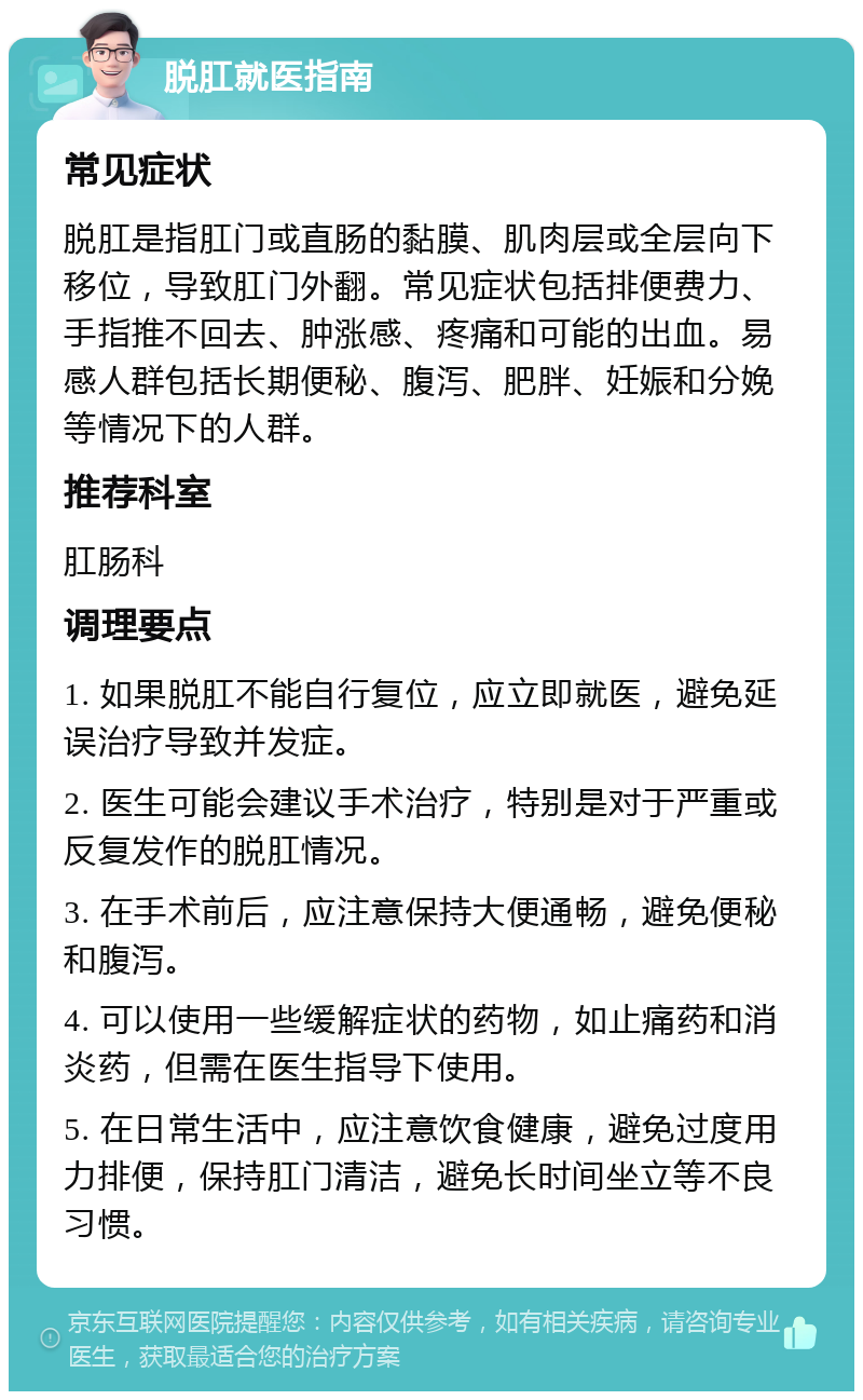 脱肛就医指南 常见症状 脱肛是指肛门或直肠的黏膜、肌肉层或全层向下移位，导致肛门外翻。常见症状包括排便费力、手指推不回去、肿涨感、疼痛和可能的出血。易感人群包括长期便秘、腹泻、肥胖、妊娠和分娩等情况下的人群。 推荐科室 肛肠科 调理要点 1. 如果脱肛不能自行复位，应立即就医，避免延误治疗导致并发症。 2. 医生可能会建议手术治疗，特别是对于严重或反复发作的脱肛情况。 3. 在手术前后，应注意保持大便通畅，避免便秘和腹泻。 4. 可以使用一些缓解症状的药物，如止痛药和消炎药，但需在医生指导下使用。 5. 在日常生活中，应注意饮食健康，避免过度用力排便，保持肛门清洁，避免长时间坐立等不良习惯。