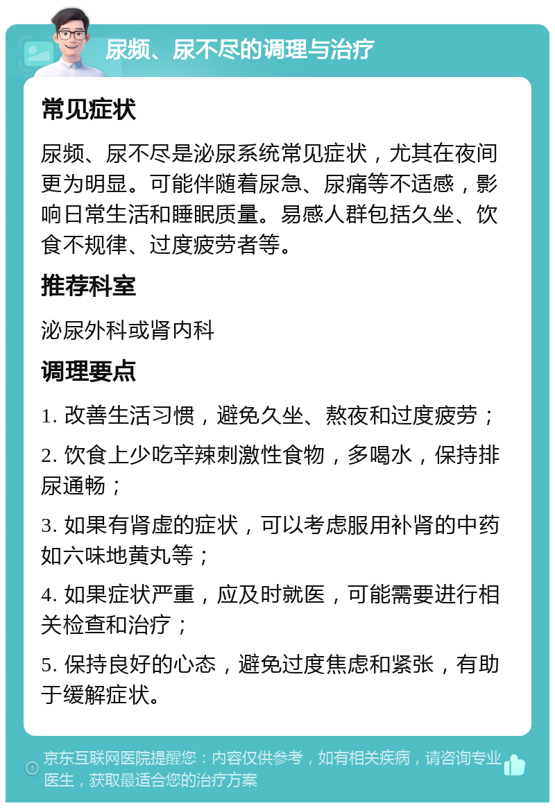 尿频、尿不尽的调理与治疗 常见症状 尿频、尿不尽是泌尿系统常见症状，尤其在夜间更为明显。可能伴随着尿急、尿痛等不适感，影响日常生活和睡眠质量。易感人群包括久坐、饮食不规律、过度疲劳者等。 推荐科室 泌尿外科或肾内科 调理要点 1. 改善生活习惯，避免久坐、熬夜和过度疲劳； 2. 饮食上少吃辛辣刺激性食物，多喝水，保持排尿通畅； 3. 如果有肾虚的症状，可以考虑服用补肾的中药如六味地黄丸等； 4. 如果症状严重，应及时就医，可能需要进行相关检查和治疗； 5. 保持良好的心态，避免过度焦虑和紧张，有助于缓解症状。