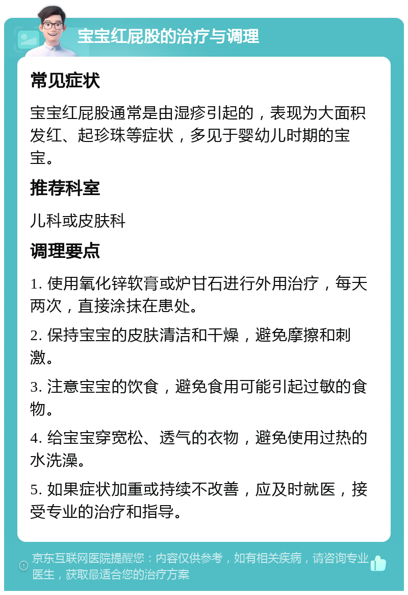 宝宝红屁股的治疗与调理 常见症状 宝宝红屁股通常是由湿疹引起的，表现为大面积发红、起珍珠等症状，多见于婴幼儿时期的宝宝。 推荐科室 儿科或皮肤科 调理要点 1. 使用氧化锌软膏或炉甘石进行外用治疗，每天两次，直接涂抹在患处。 2. 保持宝宝的皮肤清洁和干燥，避免摩擦和刺激。 3. 注意宝宝的饮食，避免食用可能引起过敏的食物。 4. 给宝宝穿宽松、透气的衣物，避免使用过热的水洗澡。 5. 如果症状加重或持续不改善，应及时就医，接受专业的治疗和指导。