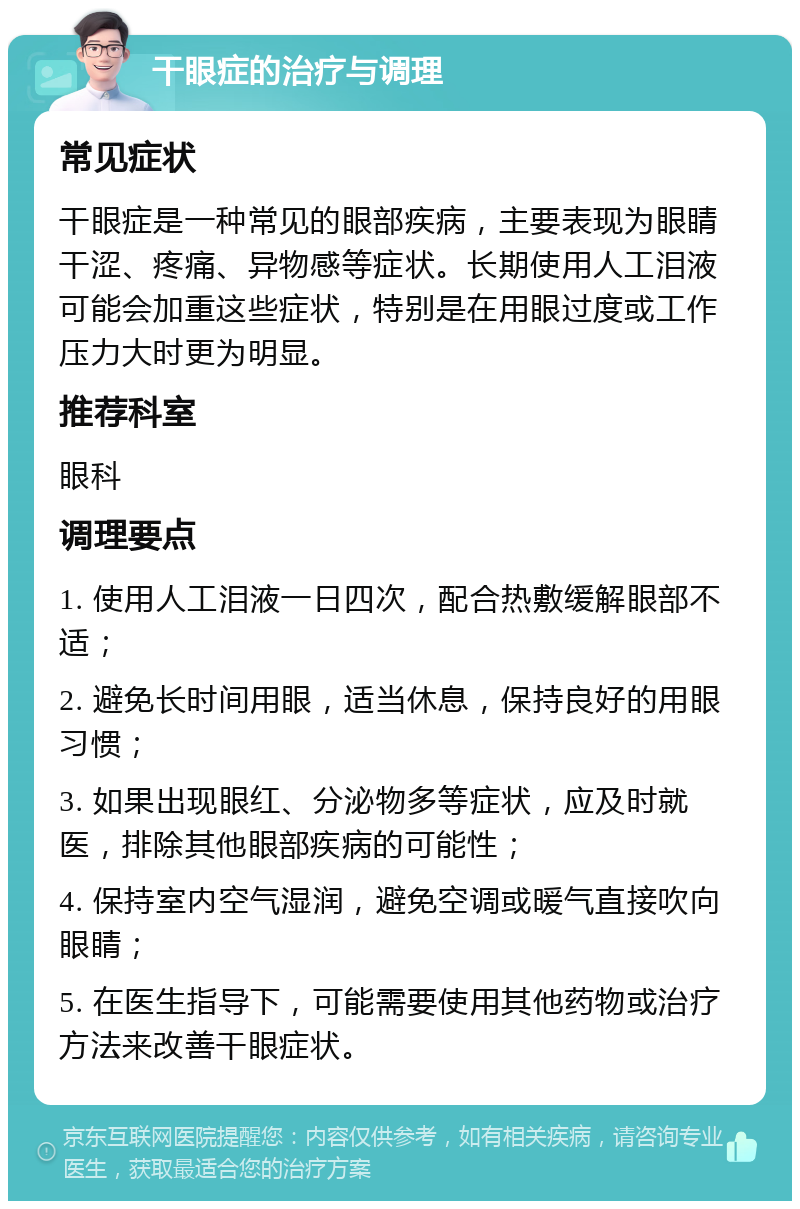 干眼症的治疗与调理 常见症状 干眼症是一种常见的眼部疾病，主要表现为眼睛干涩、疼痛、异物感等症状。长期使用人工泪液可能会加重这些症状，特别是在用眼过度或工作压力大时更为明显。 推荐科室 眼科 调理要点 1. 使用人工泪液一日四次，配合热敷缓解眼部不适； 2. 避免长时间用眼，适当休息，保持良好的用眼习惯； 3. 如果出现眼红、分泌物多等症状，应及时就医，排除其他眼部疾病的可能性； 4. 保持室内空气湿润，避免空调或暖气直接吹向眼睛； 5. 在医生指导下，可能需要使用其他药物或治疗方法来改善干眼症状。