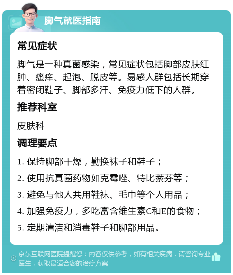 脚气就医指南 常见症状 脚气是一种真菌感染，常见症状包括脚部皮肤红肿、瘙痒、起泡、脱皮等。易感人群包括长期穿着密闭鞋子、脚部多汗、免疫力低下的人群。 推荐科室 皮肤科 调理要点 1. 保持脚部干燥，勤换袜子和鞋子； 2. 使用抗真菌药物如克霉唑、特比萘芬等； 3. 避免与他人共用鞋袜、毛巾等个人用品； 4. 加强免疫力，多吃富含维生素C和E的食物； 5. 定期清洁和消毒鞋子和脚部用品。