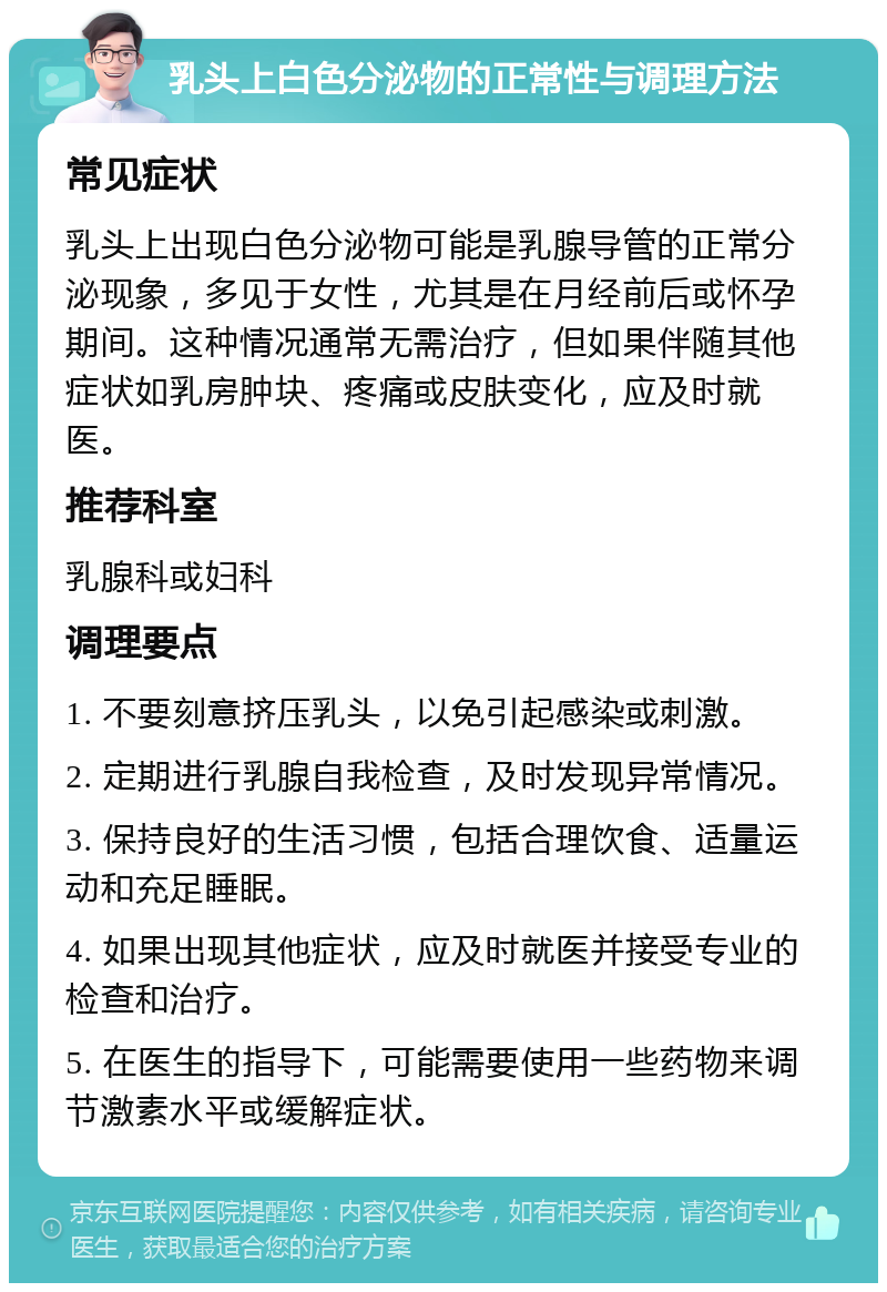 乳头上白色分泌物的正常性与调理方法 常见症状 乳头上出现白色分泌物可能是乳腺导管的正常分泌现象，多见于女性，尤其是在月经前后或怀孕期间。这种情况通常无需治疗，但如果伴随其他症状如乳房肿块、疼痛或皮肤变化，应及时就医。 推荐科室 乳腺科或妇科 调理要点 1. 不要刻意挤压乳头，以免引起感染或刺激。 2. 定期进行乳腺自我检查，及时发现异常情况。 3. 保持良好的生活习惯，包括合理饮食、适量运动和充足睡眠。 4. 如果出现其他症状，应及时就医并接受专业的检查和治疗。 5. 在医生的指导下，可能需要使用一些药物来调节激素水平或缓解症状。