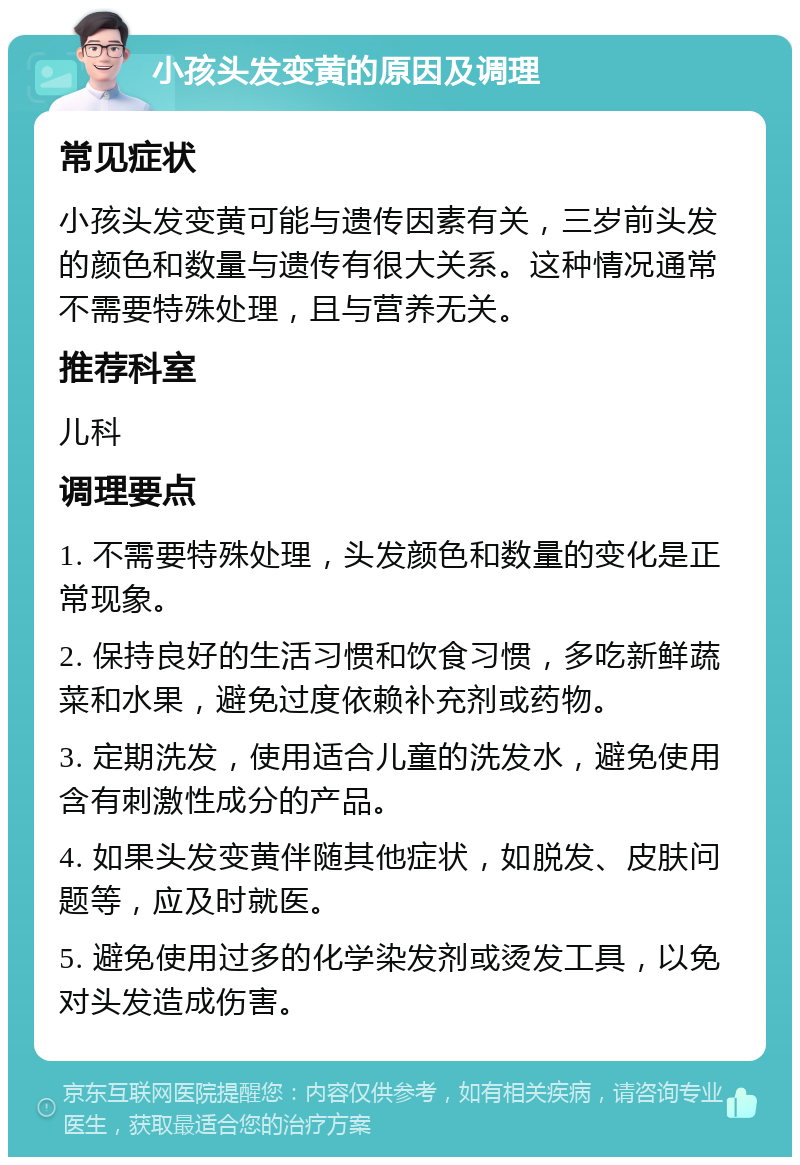 小孩头发变黄的原因及调理 常见症状 小孩头发变黄可能与遗传因素有关，三岁前头发的颜色和数量与遗传有很大关系。这种情况通常不需要特殊处理，且与营养无关。 推荐科室 儿科 调理要点 1. 不需要特殊处理，头发颜色和数量的变化是正常现象。 2. 保持良好的生活习惯和饮食习惯，多吃新鲜蔬菜和水果，避免过度依赖补充剂或药物。 3. 定期洗发，使用适合儿童的洗发水，避免使用含有刺激性成分的产品。 4. 如果头发变黄伴随其他症状，如脱发、皮肤问题等，应及时就医。 5. 避免使用过多的化学染发剂或烫发工具，以免对头发造成伤害。