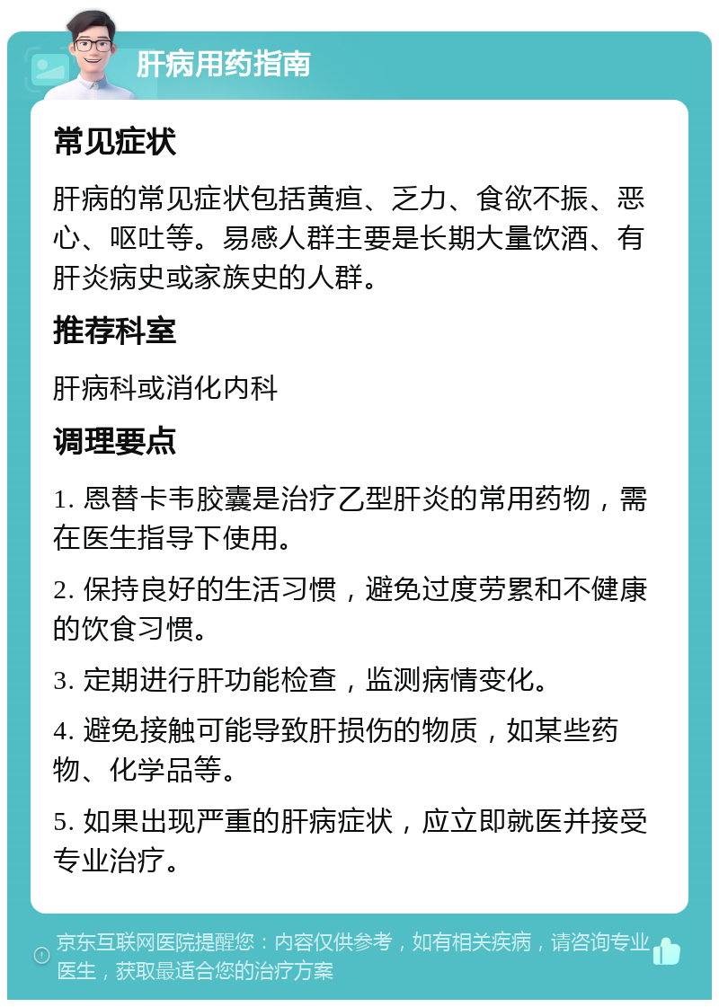 肝病用药指南 常见症状 肝病的常见症状包括黄疸、乏力、食欲不振、恶心、呕吐等。易感人群主要是长期大量饮酒、有肝炎病史或家族史的人群。 推荐科室 肝病科或消化内科 调理要点 1. 恩替卡韦胶囊是治疗乙型肝炎的常用药物，需在医生指导下使用。 2. 保持良好的生活习惯，避免过度劳累和不健康的饮食习惯。 3. 定期进行肝功能检查，监测病情变化。 4. 避免接触可能导致肝损伤的物质，如某些药物、化学品等。 5. 如果出现严重的肝病症状，应立即就医并接受专业治疗。