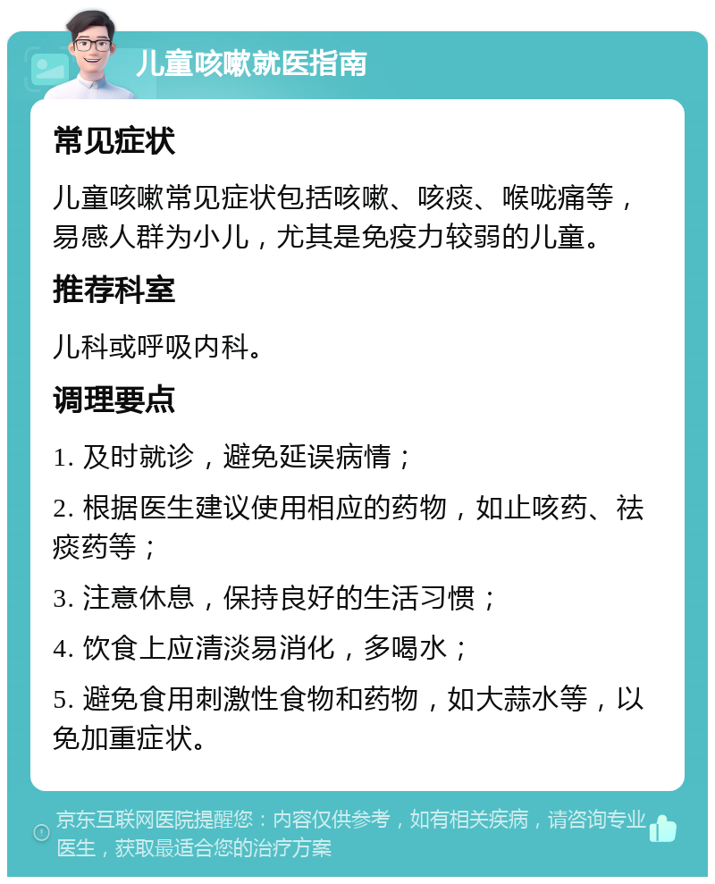 儿童咳嗽就医指南 常见症状 儿童咳嗽常见症状包括咳嗽、咳痰、喉咙痛等，易感人群为小儿，尤其是免疫力较弱的儿童。 推荐科室 儿科或呼吸内科。 调理要点 1. 及时就诊，避免延误病情； 2. 根据医生建议使用相应的药物，如止咳药、祛痰药等； 3. 注意休息，保持良好的生活习惯； 4. 饮食上应清淡易消化，多喝水； 5. 避免食用刺激性食物和药物，如大蒜水等，以免加重症状。