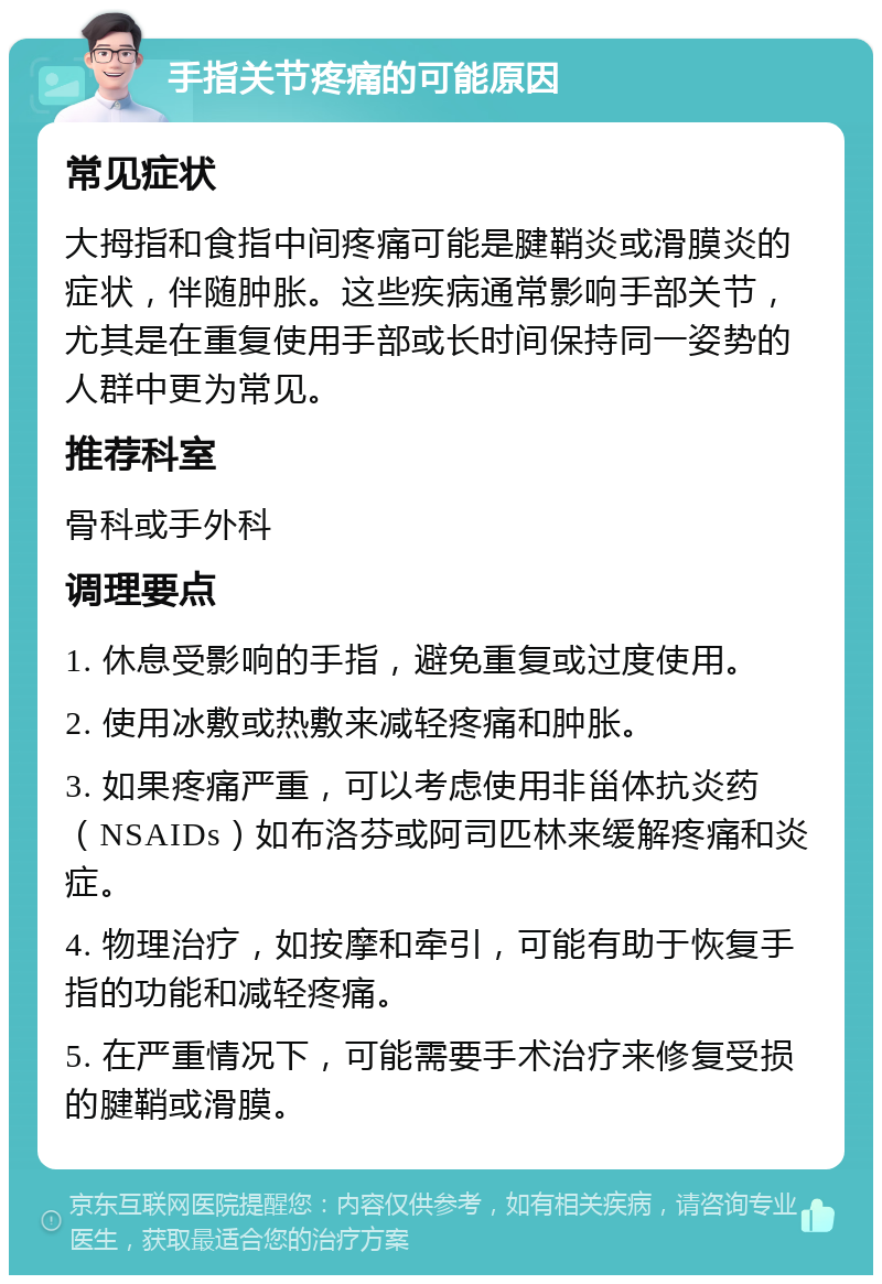 手指关节疼痛的可能原因 常见症状 大拇指和食指中间疼痛可能是腱鞘炎或滑膜炎的症状，伴随肿胀。这些疾病通常影响手部关节，尤其是在重复使用手部或长时间保持同一姿势的人群中更为常见。 推荐科室 骨科或手外科 调理要点 1. 休息受影响的手指，避免重复或过度使用。 2. 使用冰敷或热敷来减轻疼痛和肿胀。 3. 如果疼痛严重，可以考虑使用非甾体抗炎药（NSAIDs）如布洛芬或阿司匹林来缓解疼痛和炎症。 4. 物理治疗，如按摩和牵引，可能有助于恢复手指的功能和减轻疼痛。 5. 在严重情况下，可能需要手术治疗来修复受损的腱鞘或滑膜。