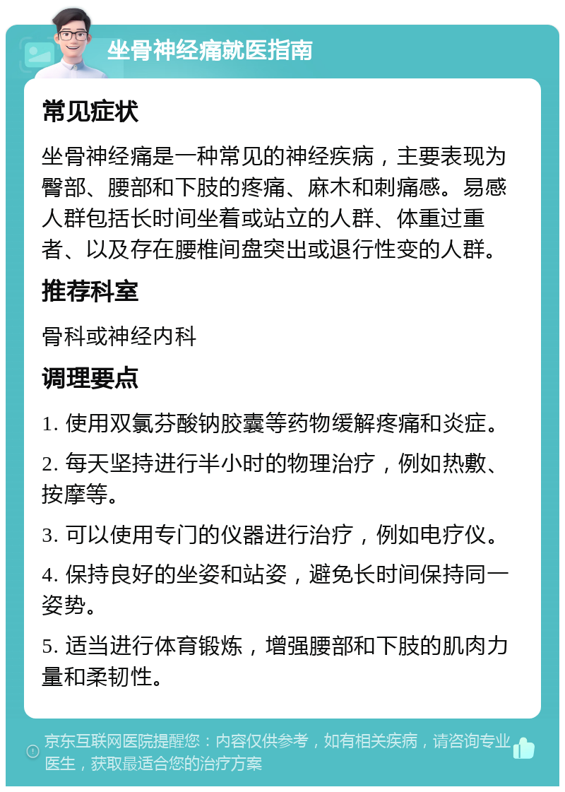 坐骨神经痛就医指南 常见症状 坐骨神经痛是一种常见的神经疾病，主要表现为臀部、腰部和下肢的疼痛、麻木和刺痛感。易感人群包括长时间坐着或站立的人群、体重过重者、以及存在腰椎间盘突出或退行性变的人群。 推荐科室 骨科或神经内科 调理要点 1. 使用双氯芬酸钠胶囊等药物缓解疼痛和炎症。 2. 每天坚持进行半小时的物理治疗，例如热敷、按摩等。 3. 可以使用专门的仪器进行治疗，例如电疗仪。 4. 保持良好的坐姿和站姿，避免长时间保持同一姿势。 5. 适当进行体育锻炼，增强腰部和下肢的肌肉力量和柔韧性。