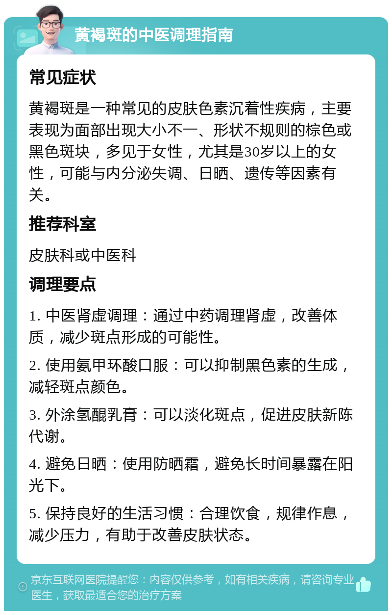 黄褐斑的中医调理指南 常见症状 黄褐斑是一种常见的皮肤色素沉着性疾病，主要表现为面部出现大小不一、形状不规则的棕色或黑色斑块，多见于女性，尤其是30岁以上的女性，可能与内分泌失调、日晒、遗传等因素有关。 推荐科室 皮肤科或中医科 调理要点 1. 中医肾虚调理：通过中药调理肾虚，改善体质，减少斑点形成的可能性。 2. 使用氨甲环酸口服：可以抑制黑色素的生成，减轻斑点颜色。 3. 外涂氢醌乳膏：可以淡化斑点，促进皮肤新陈代谢。 4. 避免日晒：使用防晒霜，避免长时间暴露在阳光下。 5. 保持良好的生活习惯：合理饮食，规律作息，减少压力，有助于改善皮肤状态。