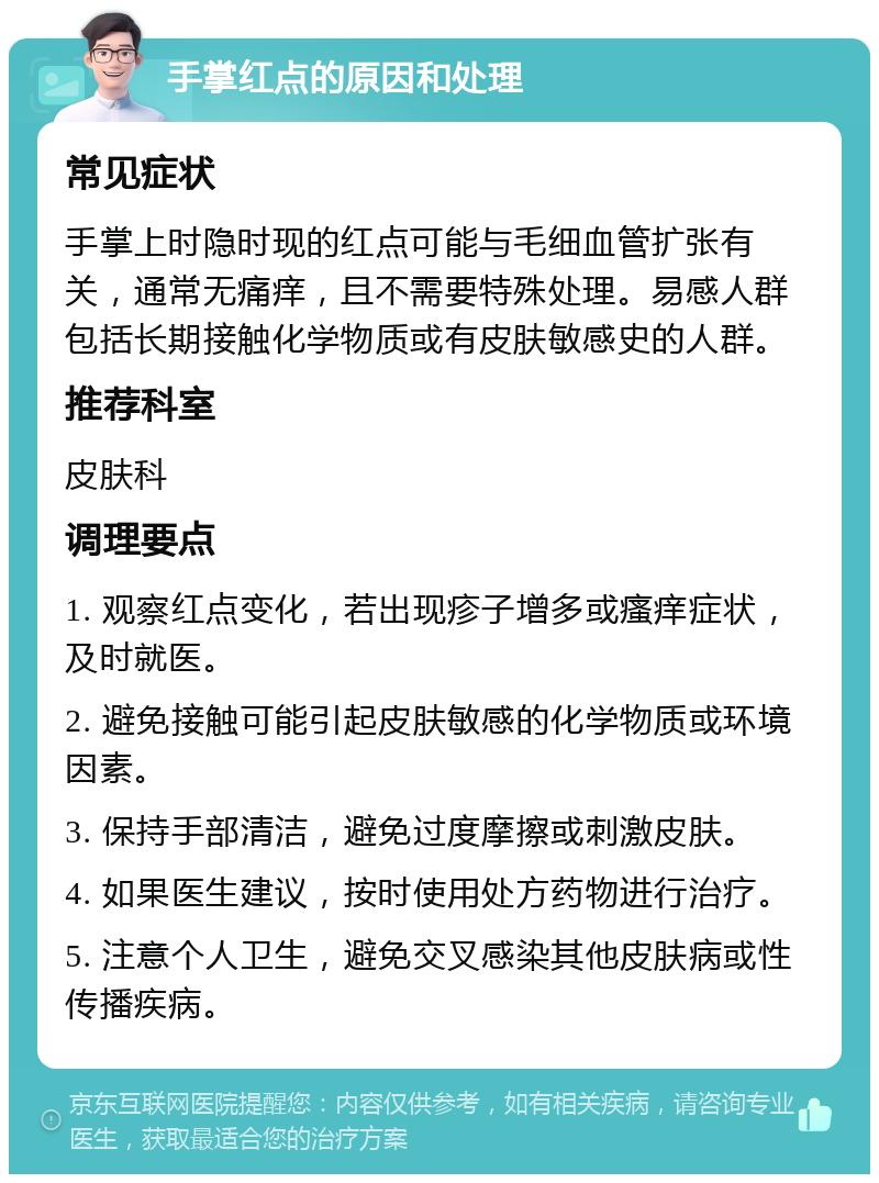 手掌红点的原因和处理 常见症状 手掌上时隐时现的红点可能与毛细血管扩张有关，通常无痛痒，且不需要特殊处理。易感人群包括长期接触化学物质或有皮肤敏感史的人群。 推荐科室 皮肤科 调理要点 1. 观察红点变化，若出现疹子增多或瘙痒症状，及时就医。 2. 避免接触可能引起皮肤敏感的化学物质或环境因素。 3. 保持手部清洁，避免过度摩擦或刺激皮肤。 4. 如果医生建议，按时使用处方药物进行治疗。 5. 注意个人卫生，避免交叉感染其他皮肤病或性传播疾病。