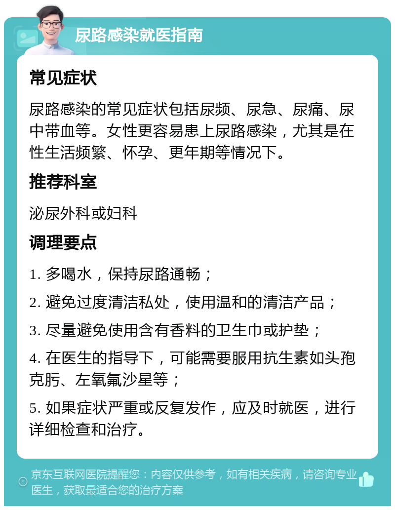 尿路感染就医指南 常见症状 尿路感染的常见症状包括尿频、尿急、尿痛、尿中带血等。女性更容易患上尿路感染，尤其是在性生活频繁、怀孕、更年期等情况下。 推荐科室 泌尿外科或妇科 调理要点 1. 多喝水，保持尿路通畅； 2. 避免过度清洁私处，使用温和的清洁产品； 3. 尽量避免使用含有香料的卫生巾或护垫； 4. 在医生的指导下，可能需要服用抗生素如头孢克肟、左氧氟沙星等； 5. 如果症状严重或反复发作，应及时就医，进行详细检查和治疗。